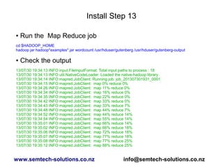 Install Step 13
● Run the Map Reduce job
cd $HADOOP_HOME
hadoop jar hadoop*examples*.jar wordcount /usr/hduser/gutenberg /usr/hduser/gutenberg-output
● Check the output
13/07/30 19:34:13 INFO input.FileInputFormat: Total input paths to process : 18
13/07/30 19:34:13 INFO util.NativeCodeLoader: Loaded the native-hadoop library
13/07/30 19:34:14 INFO mapred.JobClient: Running job: job_201307301931_0001
13/07/30 19:34:15 INFO mapred.JobClient: map 0% reduce 0%
13/07/30 19:34:26 INFO mapred.JobClient: map 11% reduce 0%
13/07/30 19:34:34 INFO mapred.JobClient: map 16% reduce 0%
13/07/30 19:34:35 INFO mapred.JobClient: map 22% reduce 0%
13/07/30 19:34:42 INFO mapred.JobClient: map 33% reduce 0%
13/07/30 19:34:43 INFO mapred.JobClient: map 33% reduce 7%
13/07/30 19:34:48 INFO mapred.JobClient: map 44% reduce 7%
13/07/30 19:34:52 INFO mapred.JobClient: map 44% reduce 14%
13/07/30 19:34:54 INFO mapred.JobClient: map 55% reduce 14%
13/07/30 19:35:01 INFO mapred.JobClient: map 66% reduce 14%
13/07/30 19:35:02 INFO mapred.JobClient: map 66% reduce 18%
13/07/30 19:35:06 INFO mapred.JobClient: map 72% reduce 18%
13/07/30 19:35:07 INFO mapred.JobClient: map 77% reduce 18%
13/07/30 19:35:08 INFO mapred.JobClient: map 77% reduce 25%
13/07/30 19:35:12 INFO mapred.JobClient: map 88% reduce 25%
www.semtech-solutions.co.nz info@semtech-solutions.co.nz
 