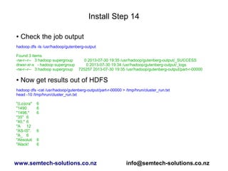 Install Step 14
● Check the job output
hadoop dfs -ls /usr/hadoop/gutenberg-output
Found 3 items
-rw-r--r-- 3 hadoop supergroup 0 2013-07-30 19:35 /usr/hadoop/gutenberg-output/_SUCCESS
drwxr-xr-x - hadoop supergroup 0 2013-07-30 19:34 /usr/hadoop/gutenberg-output/_logs
-rw-r--r-- 3 hadoop supergroup 725257 2013-07-30 19:35 /usr/hadoop/gutenberg-output/part-r-00000
● Now get results out of HDFS
hadoop dfs -cat /usr/hadoop/gutenberg-output/part-r-00000 > /tmp/hrun/cluster_run.txt
head -10 /tmp/hrun/cluster_run.txt
"(Lo)cra" 6
"1490 6
"1498," 6
"35" 6
"40," 6
"A 12
"AS-IS". 6
"A_ 6
"Absoluti 6
"Alack! 6
www.semtech-solutions.co.nz info@semtech-solutions.co.nz
 