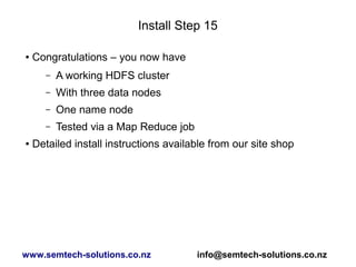 Install Step 15
● Congratulations – you now have
– A working HDFS cluster
– With three data nodes
– One name node
– Tested via a Map Reduce job
● Detailed install instructions available from our site shop
www.semtech-solutions.co.nz info@semtech-solutions.co.nz
 