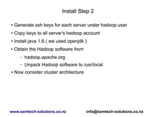 Install Step 2
● Generate ssh keys for each server under hadoop user
● Copy keys to all server's hadoop account
● Install java 1.6 ( we used openjdk )
● Obtain the Hadoop software from
– hadoop.apache.org
– Unpack Hadoop software to /usr/local
● Now consider cluster architecture
www.semtech-solutions.co.nz info@semtech-solutions.co.nz
 