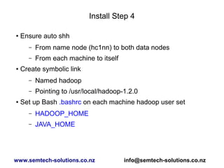 Install Step 4
● Ensure auto shh
– From name node (hc1nn) to both data nodes
– From each machine to itself
● Create symbolic link
– Named hadoop
– Pointing to /usr/local/hadoop-1.2.0
● Set up Bash .bashrc on each machine hadoop user set
– HADOOP_HOME
– JAVA_HOME
www.semtech-solutions.co.nz info@semtech-solutions.co.nz
 