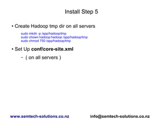 Install Step 5
● Create Hadoop tmp dir on all servers
sudo mkdir -p /app/hadoop/tmp
sudo chown hadoop:hadoop /app/hadoop/tmp
sudo chmod 750 /app/hadoop/tmp
● Set Up conf/core-site.xml
– ( on all servers )
www.semtech-solutions.co.nz info@semtech-solutions.co.nz
 