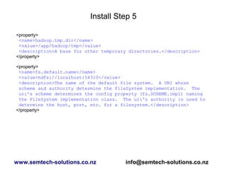 Install Step 5
<property>
<name>hadoop.tmp.dir</name>
<value>/app/hadoop/tmp</value>
<description>A base for other temporary directories.</description>
</property>
<property>
<name>fs.default.name</name>
<value>hdfs://localhost:54310</value>
<description>The name of the default file system. A URI whose
scheme and authority determine the FileSystem implementation. The
uri's scheme determines the config property (fs.SCHEME.impl) naming
the FileSystem implementation class. The uri's authority is used to
determine the host, port, etc. for a filesystem.</description>
</property>
www.semtech-solutions.co.nz info@semtech-solutions.co.nz
 
