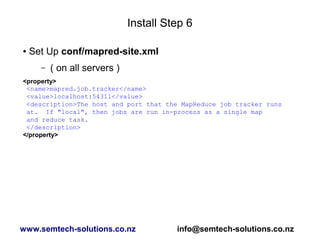 Install Step 6
● Set Up conf/mapred-site.xml
– ( on all servers )
<property>
<name>mapred.job.tracker</name>
<value>localhost:54311</value>
<description>The host and port that the MapReduce job tracker runs
at. If "local", then jobs are run in-process as a single map
and reduce task.
</description>
</property>
www.semtech-solutions.co.nz info@semtech-solutions.co.nz
 