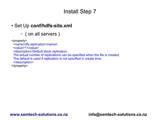 Install Step 7
● Set Up conf/hdfs-site.xml
– ( on all servers )
<property>
<name>dfs.replication</name>
<value>1</value>
<description>Default block replication.
The actual number of replications can be specified when the file is created.
The default is used if replication is not specified in create time.
</description>
</property>
www.semtech-solutions.co.nz info@semtech-solutions.co.nz
 