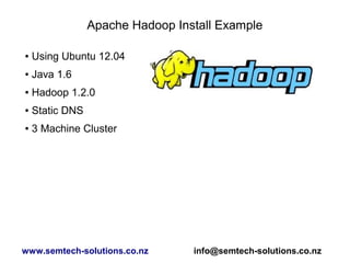 Apache Hadoop Install Example
● Using Ubuntu 12.04
● Java 1.6
● Hadoop 1.2.0
● Static DNS
● 3 Machine Cluster
www.semtech-solutions.co.nz info@semtech-solutions.co.nz
 