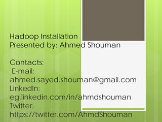 Hadoop Installation
Presented by: Ahmed Shouman
Contacts:
E-mail:
ahmed.sayed.shouman@gmail.com
LinkedIn:
eg.linkedin.com/in/ahmdshouman
Twitter:
https://twitter.com/AhmdShouman
 