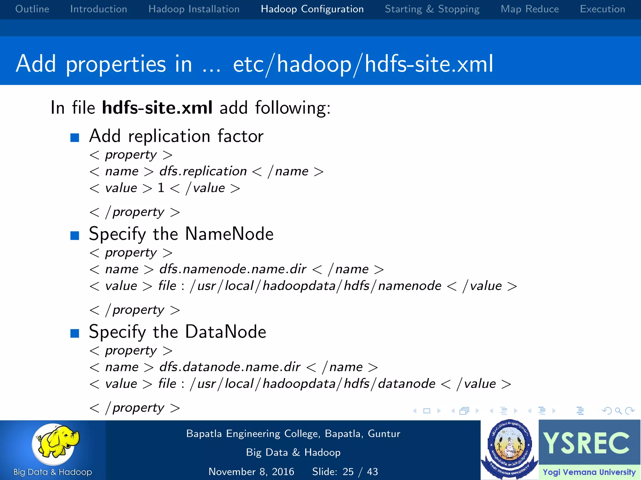 Outline Introduction Hadoop Installation Hadoop Conﬁguration Starting & Stopping Map Reduce Execution Add properties in ... etc/hadoop/hdfs-site.xml In ﬁle hdfs-site.xml add following: Add replication factor < property > < name > dfs.replication < /name > < value > 1 < /value > < /property > Specify the NameNode < property > < name > dfs.namenode.name.dir < /name > < value > ﬁle : /usr/local/hadoopdata/hdfs/namenode < /value > < /property > Specify the DataNode < property > < name > dfs.datanode.name.dir < /name > < value > ﬁle : /usr/local/hadoopdata/hdfs/datanode < /value > < /property > Bapatla Engineering College, Bapatla, Guntur Big Data & Hadoop November 8, 2016 Slide: 25 / 43 