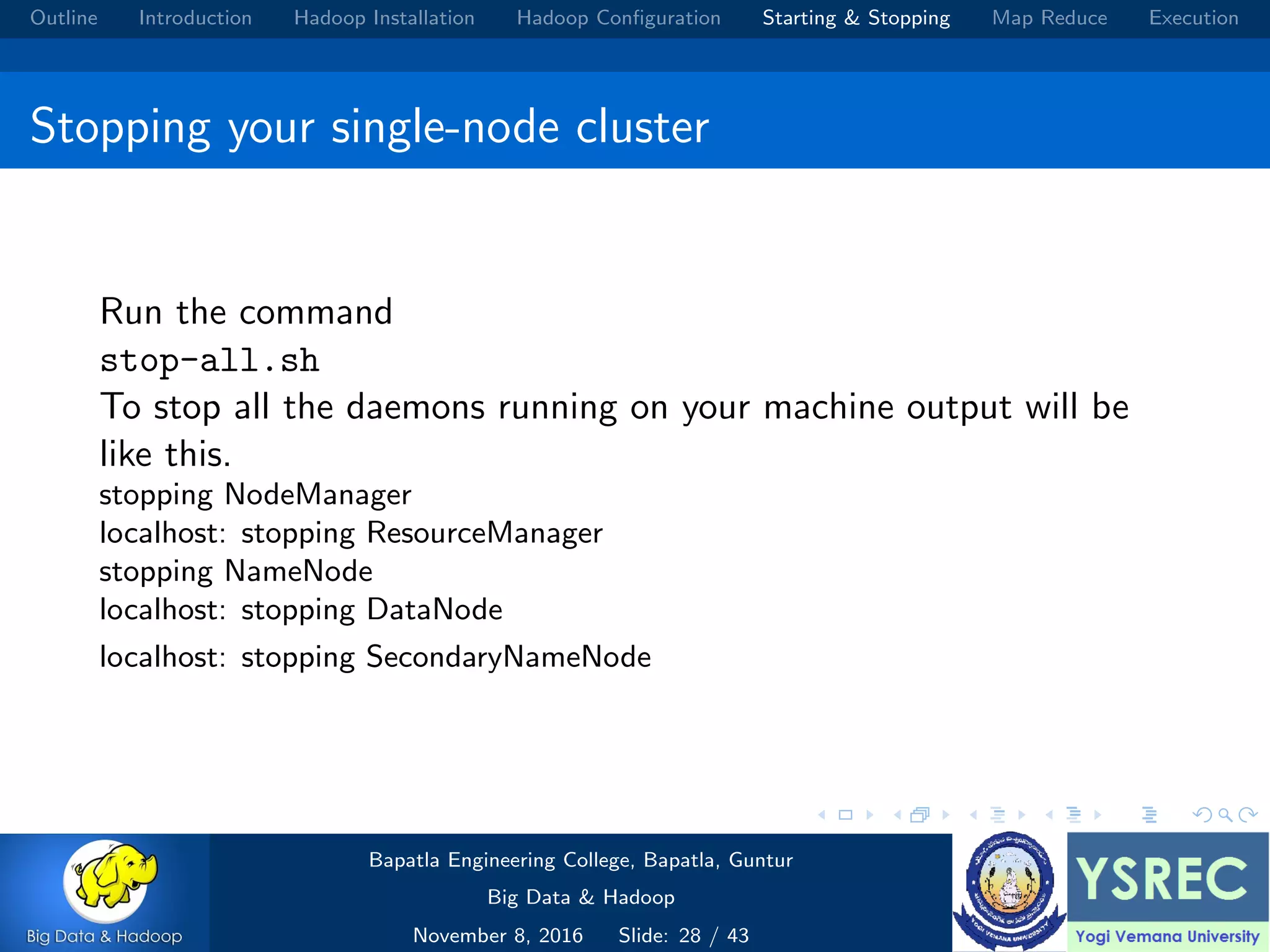 Outline Introduction Hadoop Installation Hadoop Conﬁguration Starting & Stopping Map Reduce Execution Stopping your single-node cluster Run the command stop-all.sh To stop all the daemons running on your machine output will be like this. stopping NodeManager localhost: stopping ResourceManager stopping NameNode localhost: stopping DataNode localhost: stopping SecondaryNameNode Bapatla Engineering College, Bapatla, Guntur Big Data & Hadoop November 8, 2016 Slide: 28 / 43 