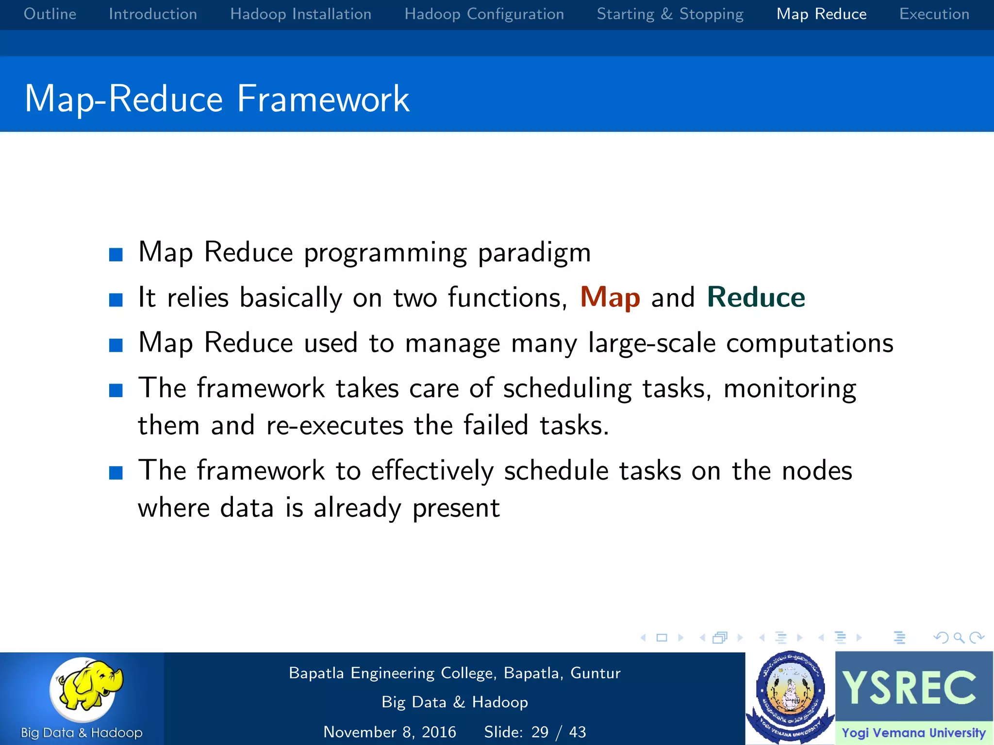 Outline Introduction Hadoop Installation Hadoop Conﬁguration Starting & Stopping Map Reduce Execution Map-Reduce Framework Map Reduce programming paradigm It relies basically on two functions, Map and Reduce Map Reduce used to manage many large-scale computations The framework takes care of scheduling tasks, monitoring them and re-executes the failed tasks. The framework to eﬀectively schedule tasks on the nodes where data is already present Bapatla Engineering College, Bapatla, Guntur Big Data & Hadoop November 8, 2016 Slide: 29 / 43 