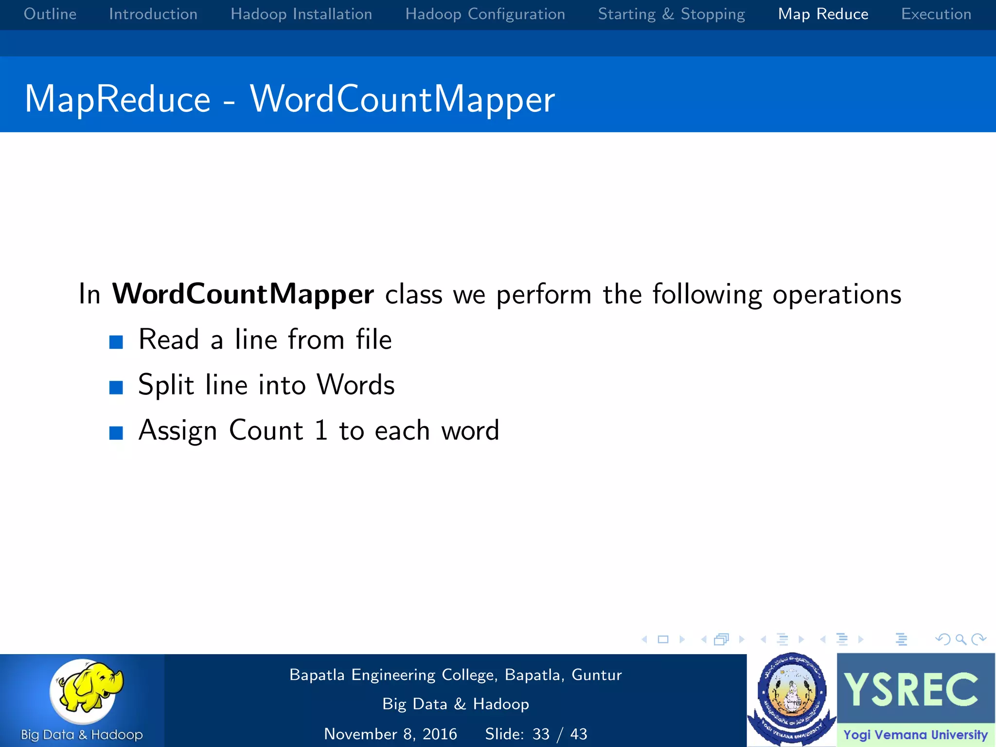 Outline Introduction Hadoop Installation Hadoop Conﬁguration Starting & Stopping Map Reduce Execution MapReduce - WordCountMapper In WordCountMapper class we perform the following operations Read a line from ﬁle Split line into Words Assign Count 1 to each word Bapatla Engineering College, Bapatla, Guntur Big Data & Hadoop November 8, 2016 Slide: 33 / 43 