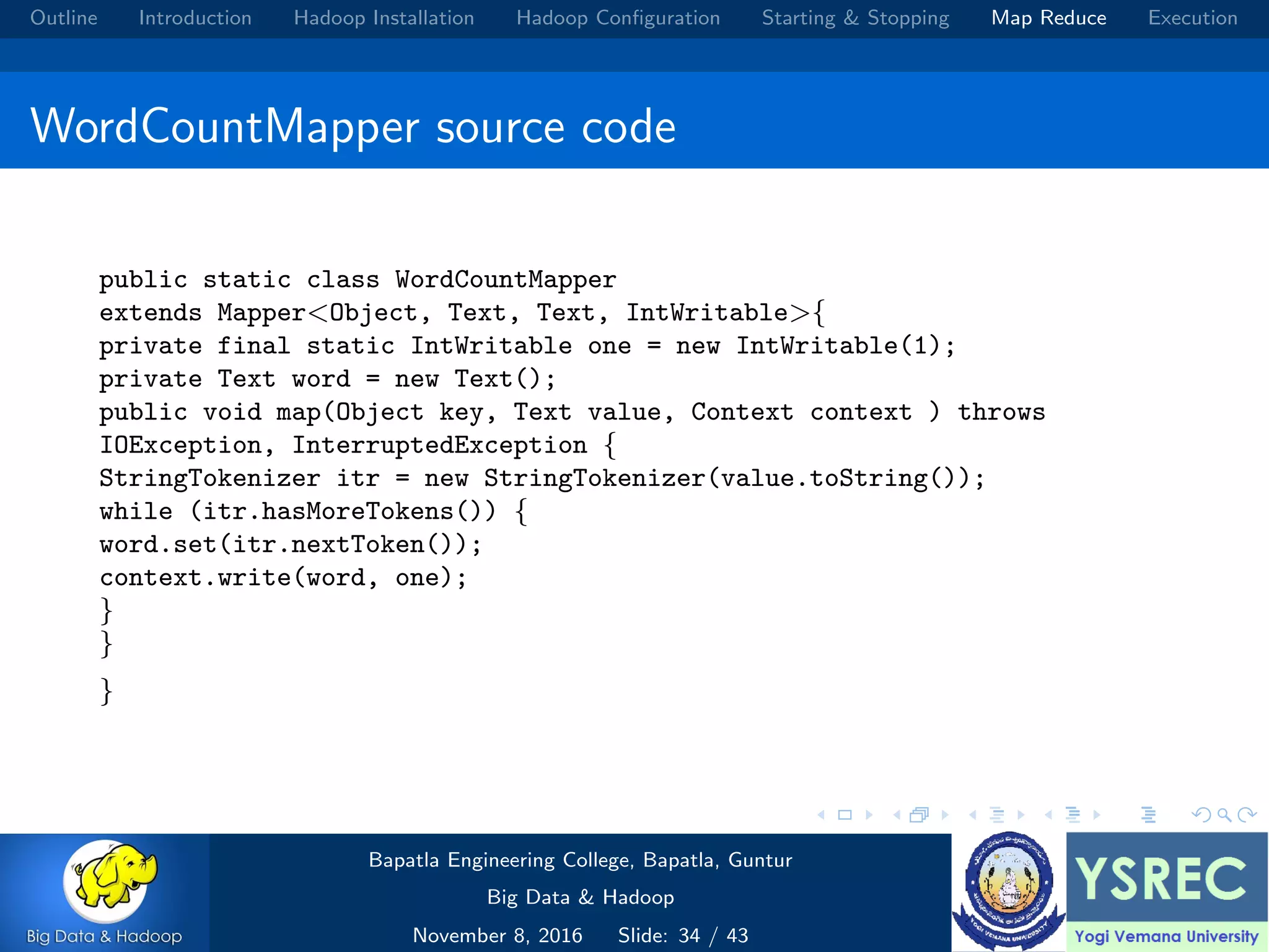 Outline Introduction Hadoop Installation Hadoop Conﬁguration Starting & Stopping Map Reduce Execution WordCountMapper source code public static class WordCountMapper extends Mapper<Object, Text, Text, IntWritable>{ private final static IntWritable one = new IntWritable(1); private Text word = new Text(); public void map(Object key, Text value, Context context ) throws IOException, InterruptedException { StringTokenizer itr = new StringTokenizer(value.toString()); while (itr.hasMoreTokens()) { word.set(itr.nextToken()); context.write(word, one); } } } Bapatla Engineering College, Bapatla, Guntur Big Data & Hadoop November 8, 2016 Slide: 34 / 43 