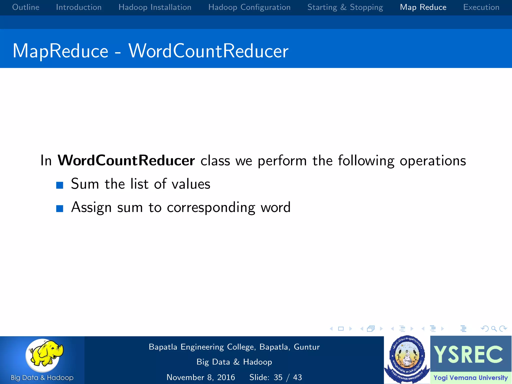 Outline Introduction Hadoop Installation Hadoop Conﬁguration Starting & Stopping Map Reduce Execution MapReduce - WordCountReducer In WordCountReducer class we perform the following operations Sum the list of values Assign sum to corresponding word Bapatla Engineering College, Bapatla, Guntur Big Data & Hadoop November 8, 2016 Slide: 35 / 43 