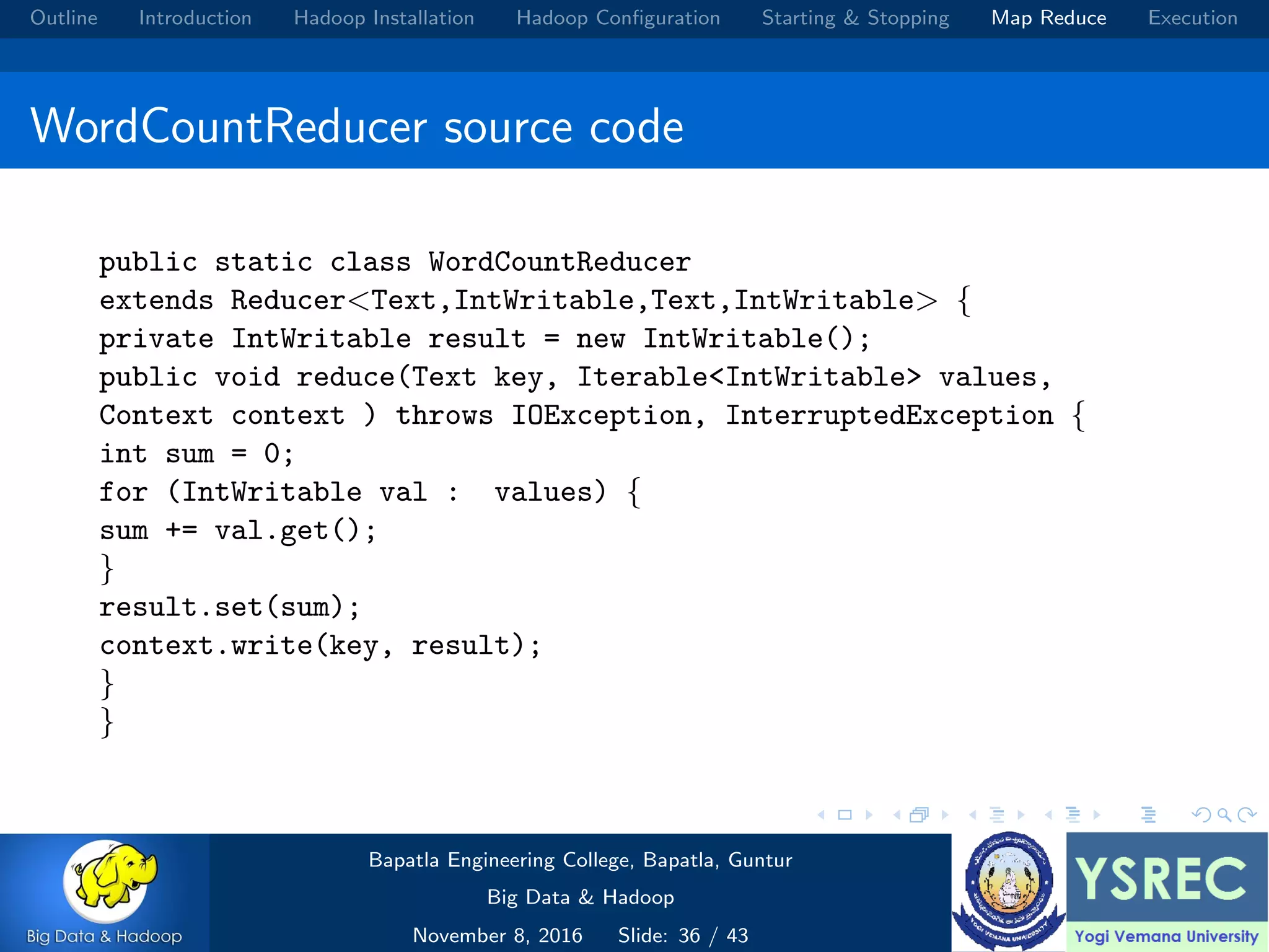 Outline Introduction Hadoop Installation Hadoop Conﬁguration Starting & Stopping Map Reduce Execution WordCountReducer source code public static class WordCountReducer extends Reducer<Text,IntWritable,Text,IntWritable> { private IntWritable result = new IntWritable(); public void reduce(Text key, Iterable<IntWritable> values, Context context ) throws IOException, InterruptedException { int sum = 0; for (IntWritable val : values) { sum += val.get(); } result.set(sum); context.write(key, result); } } Bapatla Engineering College, Bapatla, Guntur Big Data & Hadoop November 8, 2016 Slide: 36 / 43 