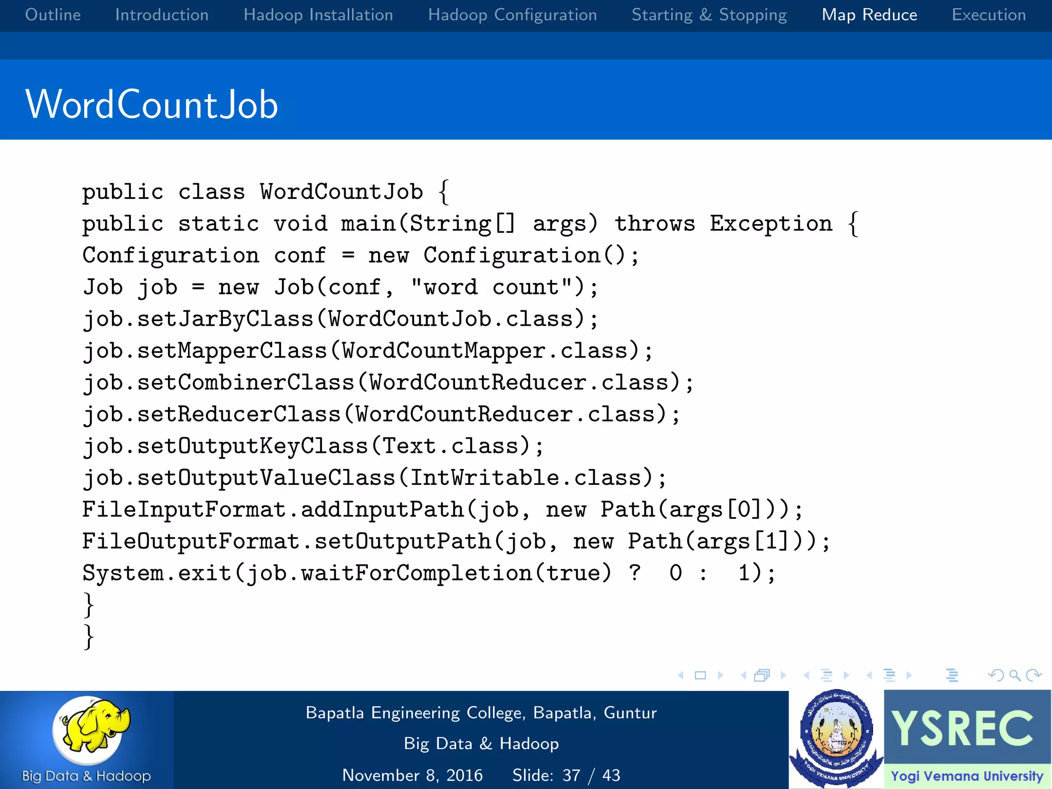 Outline Introduction Hadoop Installation Hadoop Conﬁguration Starting & Stopping Map Reduce Execution WordCountJob public class WordCountJob { public static void main(String[] args) throws Exception { Configuration conf = new Configuration(); Job job = new Job(conf, "word count"); job.setJarByClass(WordCountJob.class); job.setMapperClass(WordCountMapper.class); job.setCombinerClass(WordCountReducer.class); job.setReducerClass(WordCountReducer.class); job.setOutputKeyClass(Text.class); job.setOutputValueClass(IntWritable.class); FileInputFormat.addInputPath(job, new Path(args[0])); FileOutputFormat.setOutputPath(job, new Path(args[1])); System.exit(job.waitForCompletion(true) ? 0 : 1); } } Bapatla Engineering College, Bapatla, Guntur Big Data & Hadoop November 8, 2016 Slide: 37 / 43 