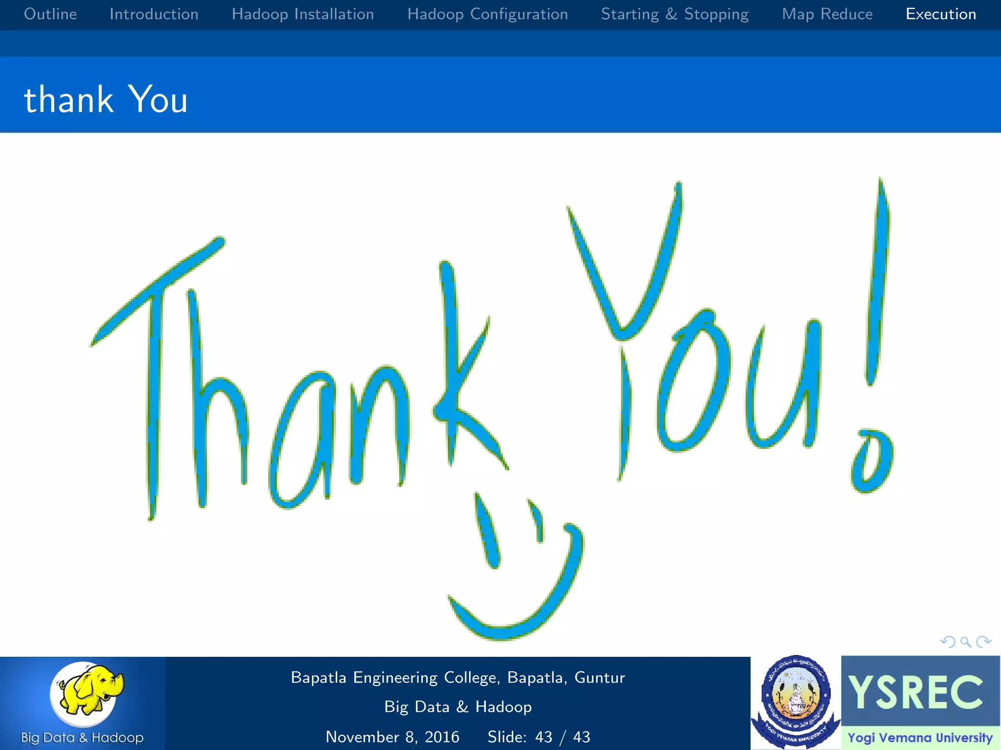 Outline Introduction Hadoop Installation Hadoop Conﬁguration Starting & Stopping Map Reduce Execution thank You Bapatla Engineering College, Bapatla, Guntur Big Data & Hadoop November 8, 2016 Slide: 43 / 43 