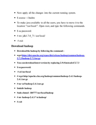  Now apply all the changes into the current running system.
 $ source ~/.bashrc
 To make java available to all the users, you have to move it to the
location “/usr/local/”. Open root, and type the following commands.
 $ su password:
 # mv jdk1.7.0_71 /usr/local/
 # exit
Download hadoop
 Downloadthe hadoop by following the command :
 wgethttps://dist.apache.org/repos/dist/release/hadoop/common/hadoop-
2.7.3/hadoop-2.7.3.tar.gz
 You can downloadlatestversion by replacing 2.9.0 insteadof 2.7.3
 $ su password:
 # cd /usr/local
 # wgethttp://apache.claz.org/hadoop/common/hadoop-2.4.1/hadoop-
2.4.1.tar.gz
 # tar xzf hadoop-2.4.1.tar.gz
 $mkdir hadoop
 Sudo chmod –R0777/usr/local/hadoop
 # mv hadoop-2.4.1/* to hadoop/
 # exit
 