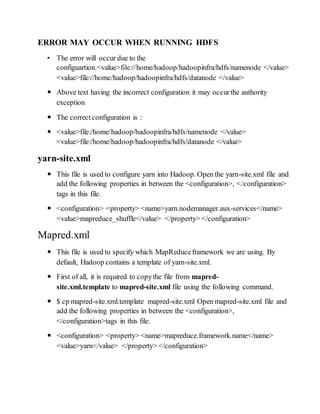 ERROR MAY OCCUR WHEN RUNNING HDFS
• The error will occur due to the
configuartion.<value>file://home/hadoop/hadoopinfra/hdfs/namenode </value>
<value>file://home/hadoop/hadoopinfra/hdfs/datanode </value>
 Above text having the incorrect configuration it may occurthe authority
exception
 The correctconfiguration is :
 <value>file:/home/hadoop/hadoopinfra/hdfs/namenode </value>
<value>file:/home/hadoop/hadoopinfra/hdfs/datanode </value>
yarn-site.xml
 This file is used to configure yarn into Hadoop. Open the yarn-site.xml file and
add the following properties in between the <configuration>, </configuration>
tags in this file.
 <configuration> <property> <name>yarn.nodemanager.aux-services</name>
<value>mapreduce_shuffle</value> </property> </configuration>
Mapred.xml
 This file is used to specify which MapReduceframework we are using. By
default, Hadoop contains a template of yarn-site.xml.
 First of all, it is required to copythe file from mapred-
site.xml.template to mapred-site.xml file using the following command.
 $ cp mapred-site.xml.template mapred-site.xml Open mapred-site.xml file and
add the following properties in between the <configuration>,
</configuration>tags in this file.
 <configuration> <property> <name>mapreduce.framework.name</name>
<value>yarn</value> </property> </configuration>
 