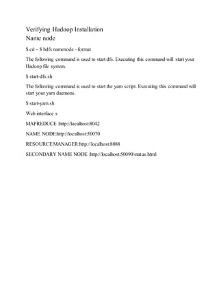 Verifying Hadoop Installation
Name node
$ cd ~ $ hdfs namenode –format
The following command is used to start dfs. Executing this command will start your
Hadoop file system.
$ start-dfs.sh
The following command is used to start the yarn script. Executing this command will
start your yarn daemons.
$ start-yarn.sh
Web interface s
MAPREDUCE :http://localhost:8042
NAME NODE:http://localhost:50070
RESOURCEMANAGER:http://localhost:8088
SECONDARY NAME NODE :http://localhost:50090/status.html
 