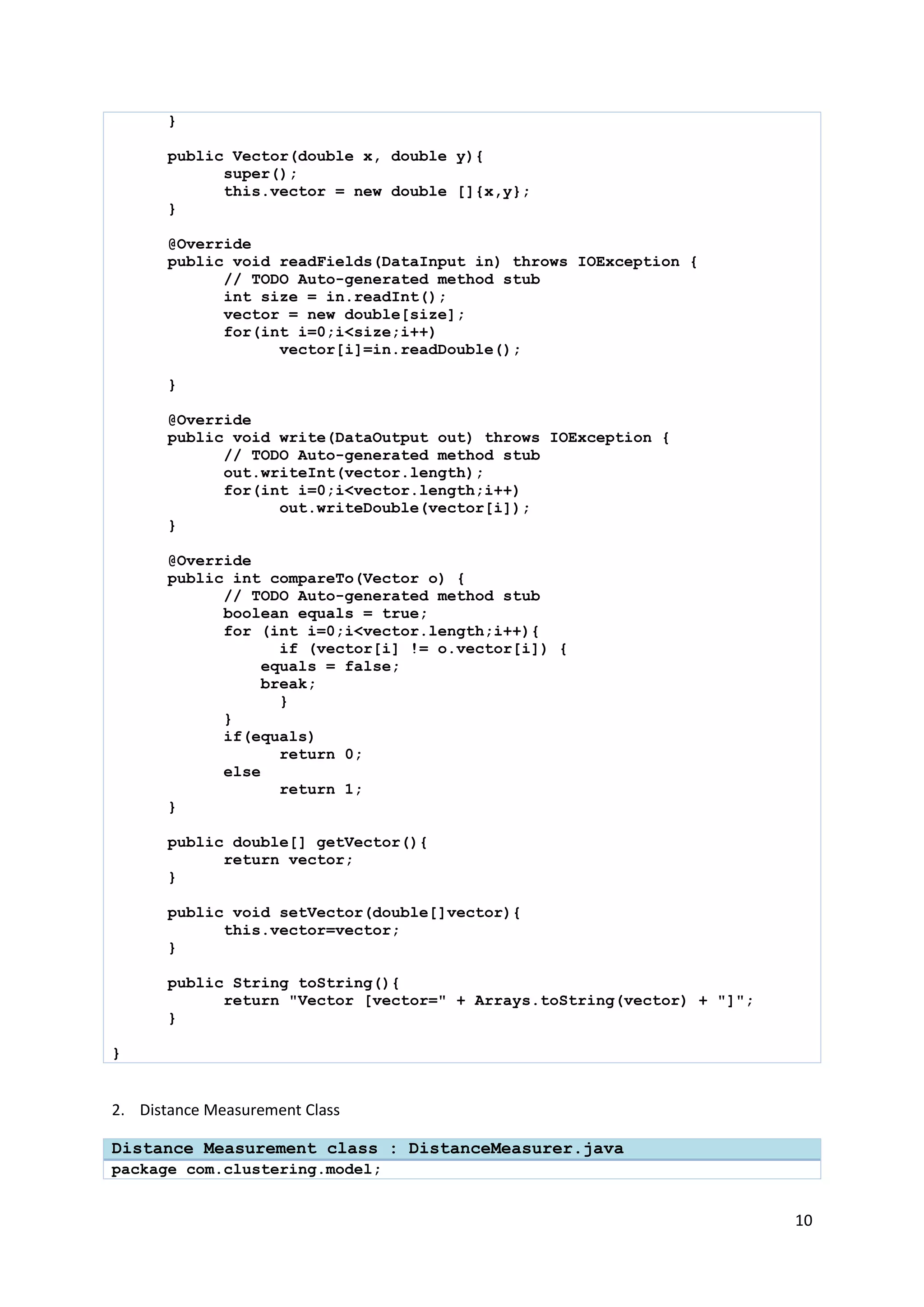 10
}
public Vector(double x, double y){
super();
this.vector = new double []{x,y};
}
@Override
public void readFields(DataInput in) throws IOException {
// TODO Auto-generated method stub
int size = in.readInt();
vector = new double[size];
for(int i=0;i<size;i++)
vector[i]=in.readDouble();
}
@Override
public void write(DataOutput out) throws IOException {
// TODO Auto-generated method stub
out.writeInt(vector.length);
for(int i=0;i<vector.length;i++)
out.writeDouble(vector[i]);
}
@Override
public int compareTo(Vector o) {
// TODO Auto-generated method stub
boolean equals = true;
for (int i=0;i<vector.length;i++){
if (vector[i] != o.vector[i]) {
equals = false;
break;
}
}
if(equals)
return 0;
else
return 1;
}
public double[] getVector(){
return vector;
}
public void setVector(double[]vector){
this.vector=vector;
}
public String toString(){
return "Vector [vector=" + Arrays.toString(vector) + "]";
}
}
2. Distance Measurement Class
Distance Measurement class : DistanceMeasurer.java
package com.clustering.model;
 