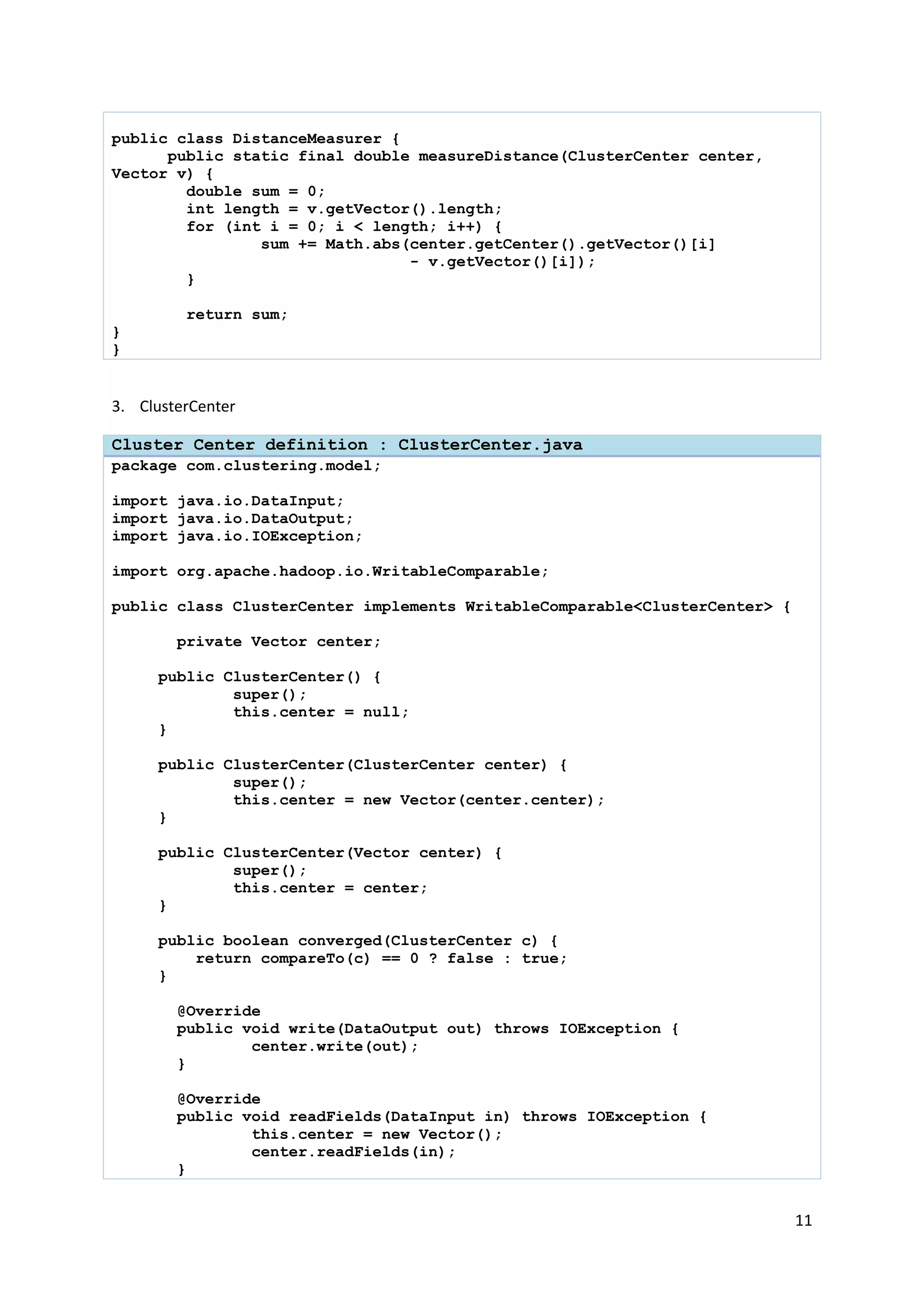 11
public class DistanceMeasurer {
public static final double measureDistance(ClusterCenter center,
Vector v) {
double sum = 0;
int length = v.getVector().length;
for (int i = 0; i < length; i++) {
sum += Math.abs(center.getCenter().getVector()[i]
- v.getVector()[i]);
}
return sum;
}
}
3. ClusterCenter
Cluster Center definition : ClusterCenter.java
package com.clustering.model;
import java.io.DataInput;
import java.io.DataOutput;
import java.io.IOException;
import org.apache.hadoop.io.WritableComparable;
public class ClusterCenter implements WritableComparable<ClusterCenter> {
private Vector center;
public ClusterCenter() {
super();
this.center = null;
}
public ClusterCenter(ClusterCenter center) {
super();
this.center = new Vector(center.center);
}
public ClusterCenter(Vector center) {
super();
this.center = center;
}
public boolean converged(ClusterCenter c) {
return compareTo(c) == 0 ? false : true;
}
@Override
public void write(DataOutput out) throws IOException {
center.write(out);
}
@Override
public void readFields(DataInput in) throws IOException {
this.center = new Vector();
center.readFields(in);
}
 