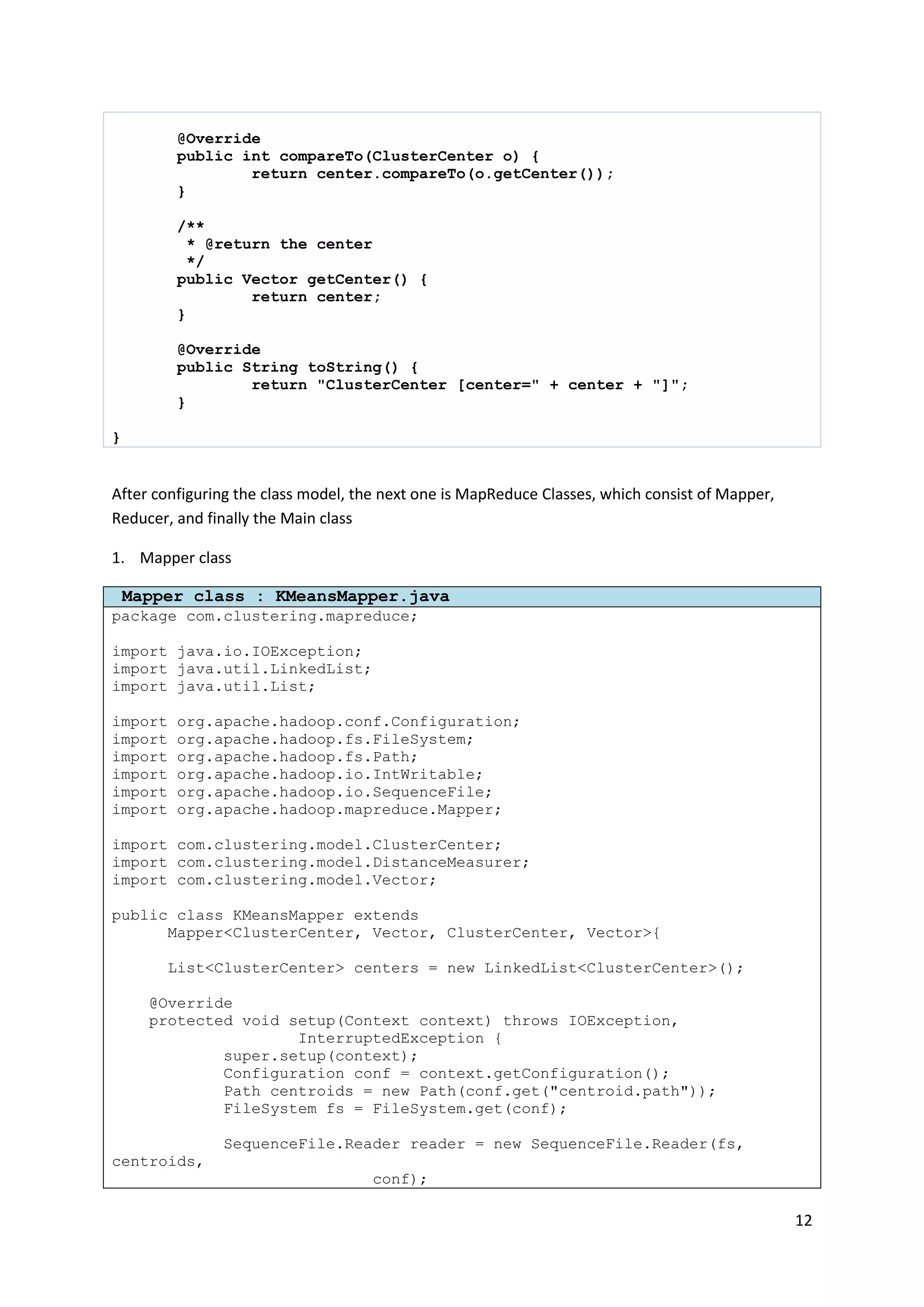 12
@Override
public int compareTo(ClusterCenter o) {
return center.compareTo(o.getCenter());
}
/**
* @return the center
*/
public Vector getCenter() {
return center;
}
@Override
public String toString() {
return "ClusterCenter [center=" + center + "]";
}
}
After configuring the class model, the next one is MapReduce Classes, which consist of Mapper,
Reducer, and finally the Main class
1. Mapper class
Mapper class : KMeansMapper.java
package com.clustering.mapreduce;
import java.io.IOException;
import java.util.LinkedList;
import java.util.List;
import org.apache.hadoop.conf.Configuration;
import org.apache.hadoop.fs.FileSystem;
import org.apache.hadoop.fs.Path;
import org.apache.hadoop.io.IntWritable;
import org.apache.hadoop.io.SequenceFile;
import org.apache.hadoop.mapreduce.Mapper;
import com.clustering.model.ClusterCenter;
import com.clustering.model.DistanceMeasurer;
import com.clustering.model.Vector;
public class KMeansMapper extends
Mapper<ClusterCenter, Vector, ClusterCenter, Vector>{
List<ClusterCenter> centers = new LinkedList<ClusterCenter>();
@Override
protected void setup(Context context) throws IOException,
InterruptedException {
super.setup(context);
Configuration conf = context.getConfiguration();
Path centroids = new Path(conf.get("centroid.path"));
FileSystem fs = FileSystem.get(conf);
SequenceFile.Reader reader = new SequenceFile.Reader(fs,
centroids,
conf);
 