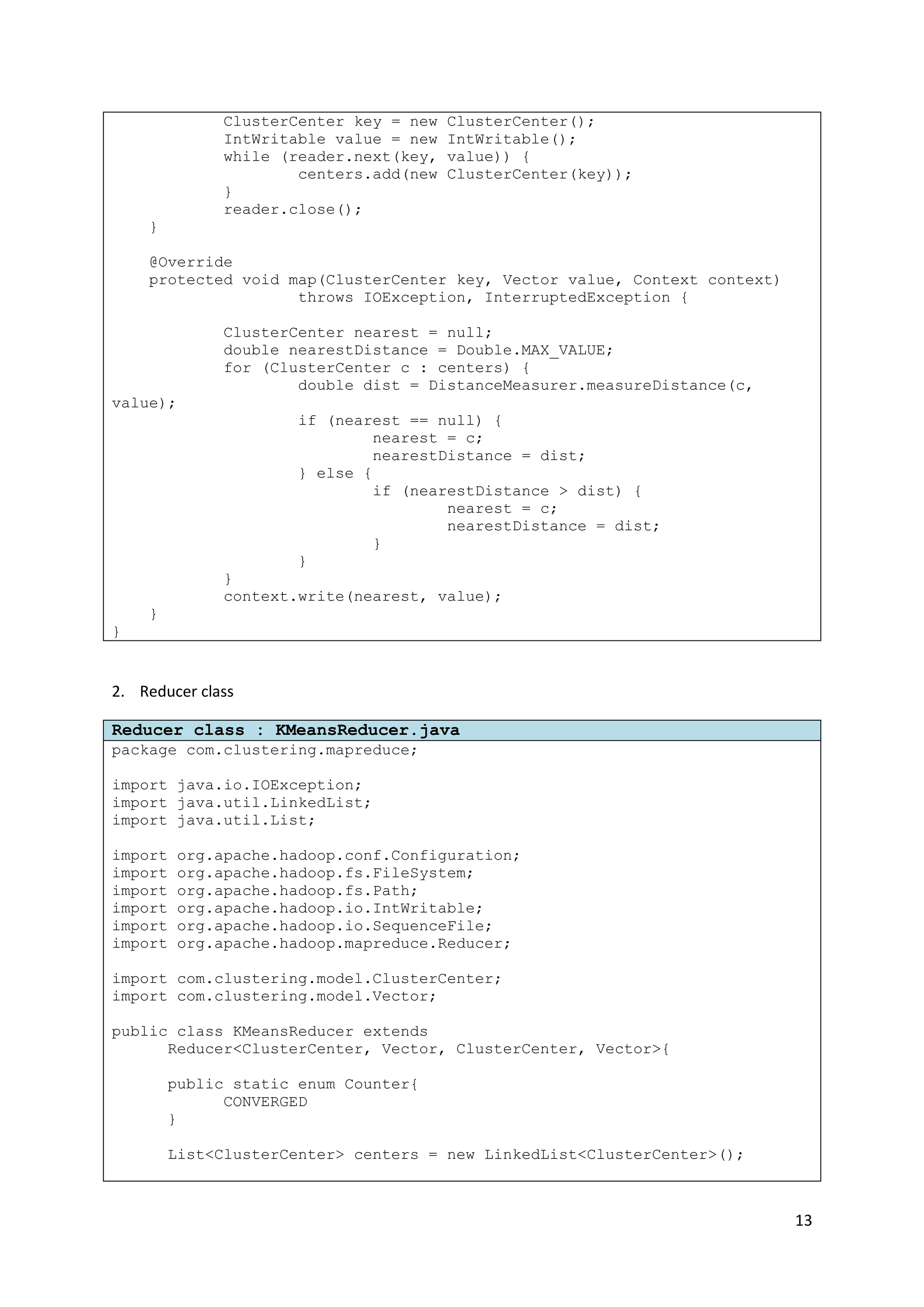 13
ClusterCenter key = new ClusterCenter();
IntWritable value = new IntWritable();
while (reader.next(key, value)) {
centers.add(new ClusterCenter(key));
}
reader.close();
}
@Override
protected void map(ClusterCenter key, Vector value, Context context)
throws IOException, InterruptedException {
ClusterCenter nearest = null;
double nearestDistance = Double.MAX_VALUE;
for (ClusterCenter c : centers) {
double dist = DistanceMeasurer.measureDistance(c,
value);
if (nearest == null) {
nearest = c;
nearestDistance = dist;
} else {
if (nearestDistance > dist) {
nearest = c;
nearestDistance = dist;
}
}
}
context.write(nearest, value);
}
}
2. Reducer class
Reducer class : KMeansReducer.java
package com.clustering.mapreduce;
import java.io.IOException;
import java.util.LinkedList;
import java.util.List;
import org.apache.hadoop.conf.Configuration;
import org.apache.hadoop.fs.FileSystem;
import org.apache.hadoop.fs.Path;
import org.apache.hadoop.io.IntWritable;
import org.apache.hadoop.io.SequenceFile;
import org.apache.hadoop.mapreduce.Reducer;
import com.clustering.model.ClusterCenter;
import com.clustering.model.Vector;
public class KMeansReducer extends
Reducer<ClusterCenter, Vector, ClusterCenter, Vector>{
public static enum Counter{
CONVERGED
}
List<ClusterCenter> centers = new LinkedList<ClusterCenter>();
 
