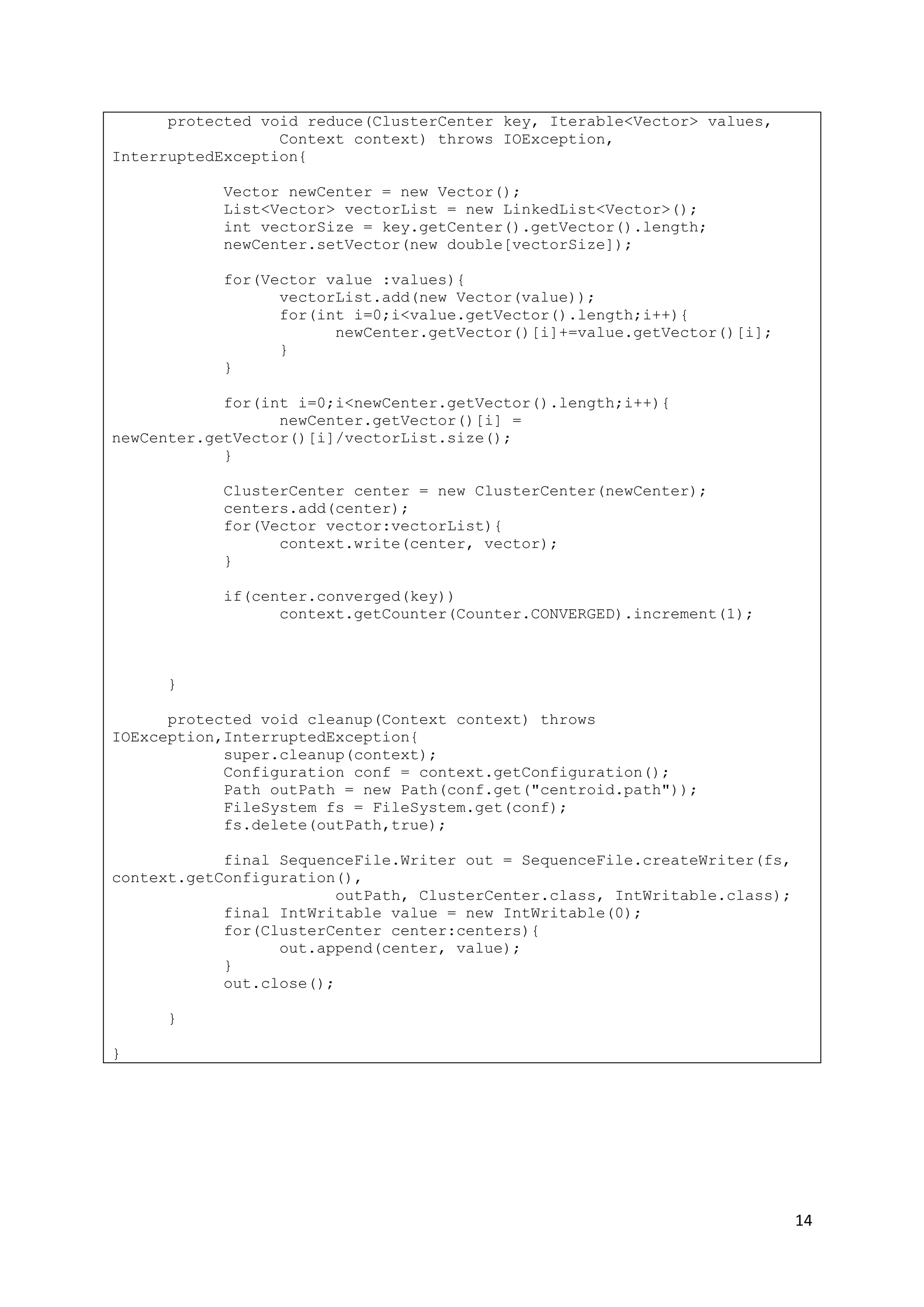 14
protected void reduce(ClusterCenter key, Iterable<Vector> values,
Context context) throws IOException,
InterruptedException{
Vector newCenter = new Vector();
List<Vector> vectorList = new LinkedList<Vector>();
int vectorSize = key.getCenter().getVector().length;
newCenter.setVector(new double[vectorSize]);
for(Vector value :values){
vectorList.add(new Vector(value));
for(int i=0;i<value.getVector().length;i++){
newCenter.getVector()[i]+=value.getVector()[i];
}
}
for(int i=0;i<newCenter.getVector().length;i++){
newCenter.getVector()[i] =
newCenter.getVector()[i]/vectorList.size();
}
ClusterCenter center = new ClusterCenter(newCenter);
centers.add(center);
for(Vector vector:vectorList){
context.write(center, vector);
}
if(center.converged(key))
context.getCounter(Counter.CONVERGED).increment(1);
}
protected void cleanup(Context context) throws
IOException,InterruptedException{
super.cleanup(context);
Configuration conf = context.getConfiguration();
Path outPath = new Path(conf.get("centroid.path"));
FileSystem fs = FileSystem.get(conf);
fs.delete(outPath,true);
final SequenceFile.Writer out = SequenceFile.createWriter(fs,
context.getConfiguration(),
outPath, ClusterCenter.class, IntWritable.class);
final IntWritable value = new IntWritable(0);
for(ClusterCenter center:centers){
out.append(center, value);
}
out.close();
}
}
 