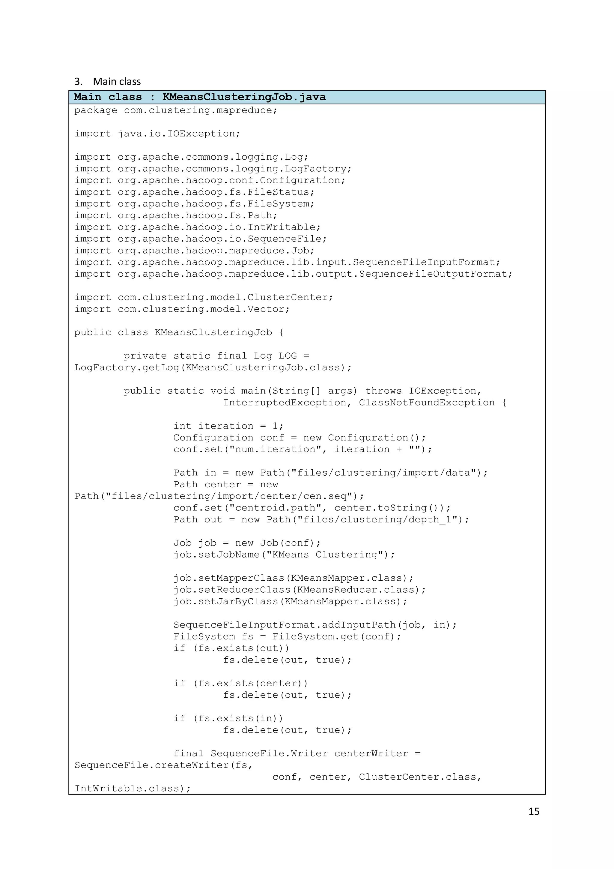 15
3. Main class
Main class : KMeansClusteringJob.java
package com.clustering.mapreduce;
import java.io.IOException;
import org.apache.commons.logging.Log;
import org.apache.commons.logging.LogFactory;
import org.apache.hadoop.conf.Configuration;
import org.apache.hadoop.fs.FileStatus;
import org.apache.hadoop.fs.FileSystem;
import org.apache.hadoop.fs.Path;
import org.apache.hadoop.io.IntWritable;
import org.apache.hadoop.io.SequenceFile;
import org.apache.hadoop.mapreduce.Job;
import org.apache.hadoop.mapreduce.lib.input.SequenceFileInputFormat;
import org.apache.hadoop.mapreduce.lib.output.SequenceFileOutputFormat;
import com.clustering.model.ClusterCenter;
import com.clustering.model.Vector;
public class KMeansClusteringJob {
private static final Log LOG =
LogFactory.getLog(KMeansClusteringJob.class);
public static void main(String[] args) throws IOException,
InterruptedException, ClassNotFoundException {
int iteration = 1;
Configuration conf = new Configuration();
conf.set("num.iteration", iteration + "");
Path in = new Path("files/clustering/import/data");
Path center = new
Path("files/clustering/import/center/cen.seq");
conf.set("centroid.path", center.toString());
Path out = new Path("files/clustering/depth_1");
Job job = new Job(conf);
job.setJobName("KMeans Clustering");
job.setMapperClass(KMeansMapper.class);
job.setReducerClass(KMeansReducer.class);
job.setJarByClass(KMeansMapper.class);
SequenceFileInputFormat.addInputPath(job, in);
FileSystem fs = FileSystem.get(conf);
if (fs.exists(out))
fs.delete(out, true);
if (fs.exists(center))
fs.delete(out, true);
if (fs.exists(in))
fs.delete(out, true);
final SequenceFile.Writer centerWriter =
SequenceFile.createWriter(fs,
conf, center, ClusterCenter.class,
IntWritable.class);
 
