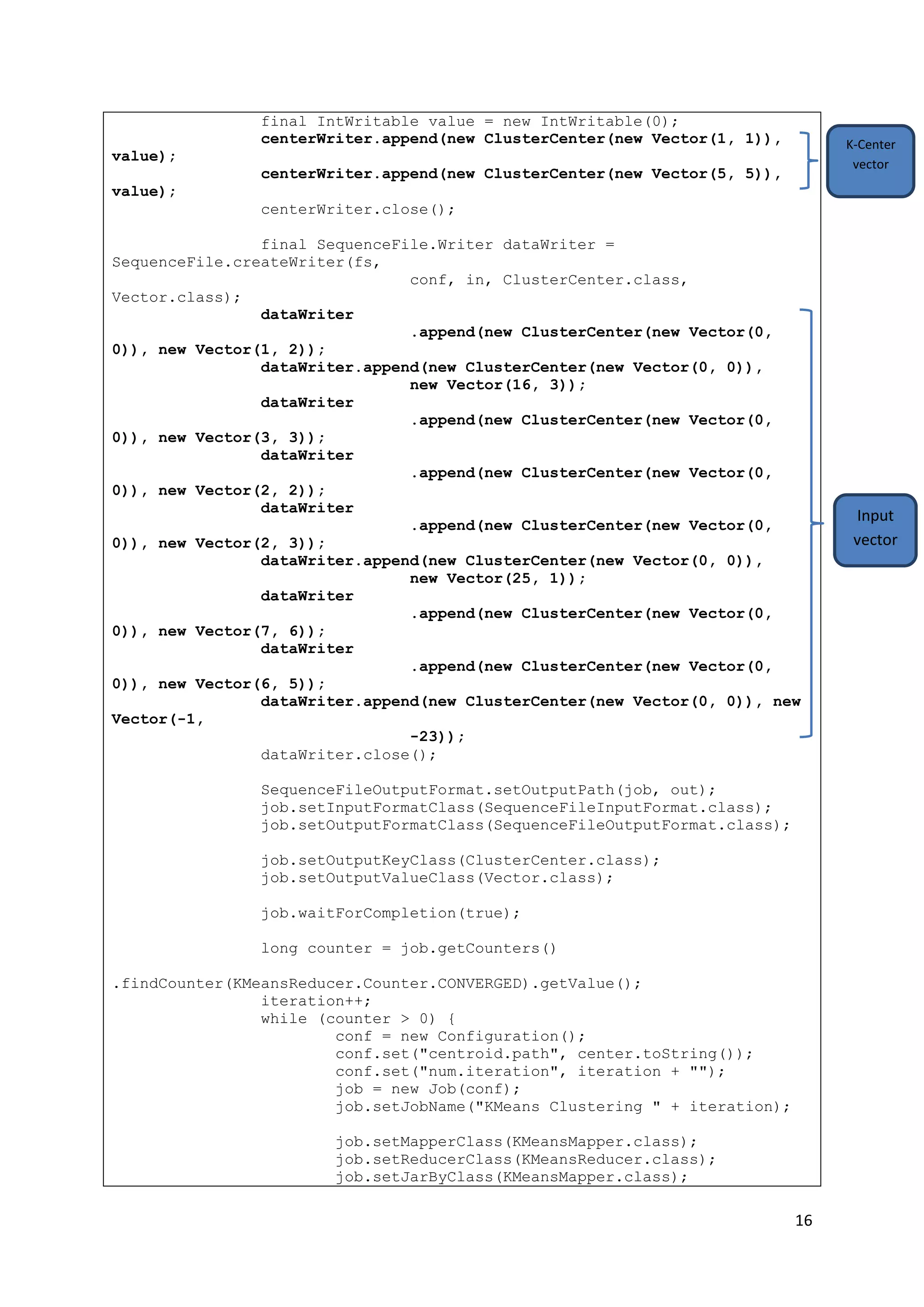 16
final IntWritable value = new IntWritable(0);
centerWriter.append(new ClusterCenter(new Vector(1, 1)),
value);
centerWriter.append(new ClusterCenter(new Vector(5, 5)),
value);
centerWriter.close();
final SequenceFile.Writer dataWriter =
SequenceFile.createWriter(fs,
conf, in, ClusterCenter.class,
Vector.class);
dataWriter
.append(new ClusterCenter(new Vector(0,
0)), new Vector(1, 2));
dataWriter.append(new ClusterCenter(new Vector(0, 0)),
new Vector(16, 3));
dataWriter
.append(new ClusterCenter(new Vector(0,
0)), new Vector(3, 3));
dataWriter
.append(new ClusterCenter(new Vector(0,
0)), new Vector(2, 2));
dataWriter
.append(new ClusterCenter(new Vector(0,
0)), new Vector(2, 3));
dataWriter.append(new ClusterCenter(new Vector(0, 0)),
new Vector(25, 1));
dataWriter
.append(new ClusterCenter(new Vector(0,
0)), new Vector(7, 6));
dataWriter
.append(new ClusterCenter(new Vector(0,
0)), new Vector(6, 5));
dataWriter.append(new ClusterCenter(new Vector(0, 0)), new
Vector(-1,
-23));
dataWriter.close();
SequenceFileOutputFormat.setOutputPath(job, out);
job.setInputFormatClass(SequenceFileInputFormat.class);
job.setOutputFormatClass(SequenceFileOutputFormat.class);
job.setOutputKeyClass(ClusterCenter.class);
job.setOutputValueClass(Vector.class);
job.waitForCompletion(true);
long counter = job.getCounters()
.findCounter(KMeansReducer.Counter.CONVERGED).getValue();
iteration++;
while (counter > 0) {
conf = new Configuration();
conf.set("centroid.path", center.toString());
conf.set("num.iteration", iteration + "");
job = new Job(conf);
job.setJobName("KMeans Clustering " + iteration);
job.setMapperClass(KMeansMapper.class);
job.setReducerClass(KMeansReducer.class);
job.setJarByClass(KMeansMapper.class);
Input
vector
K-Center
vector
 