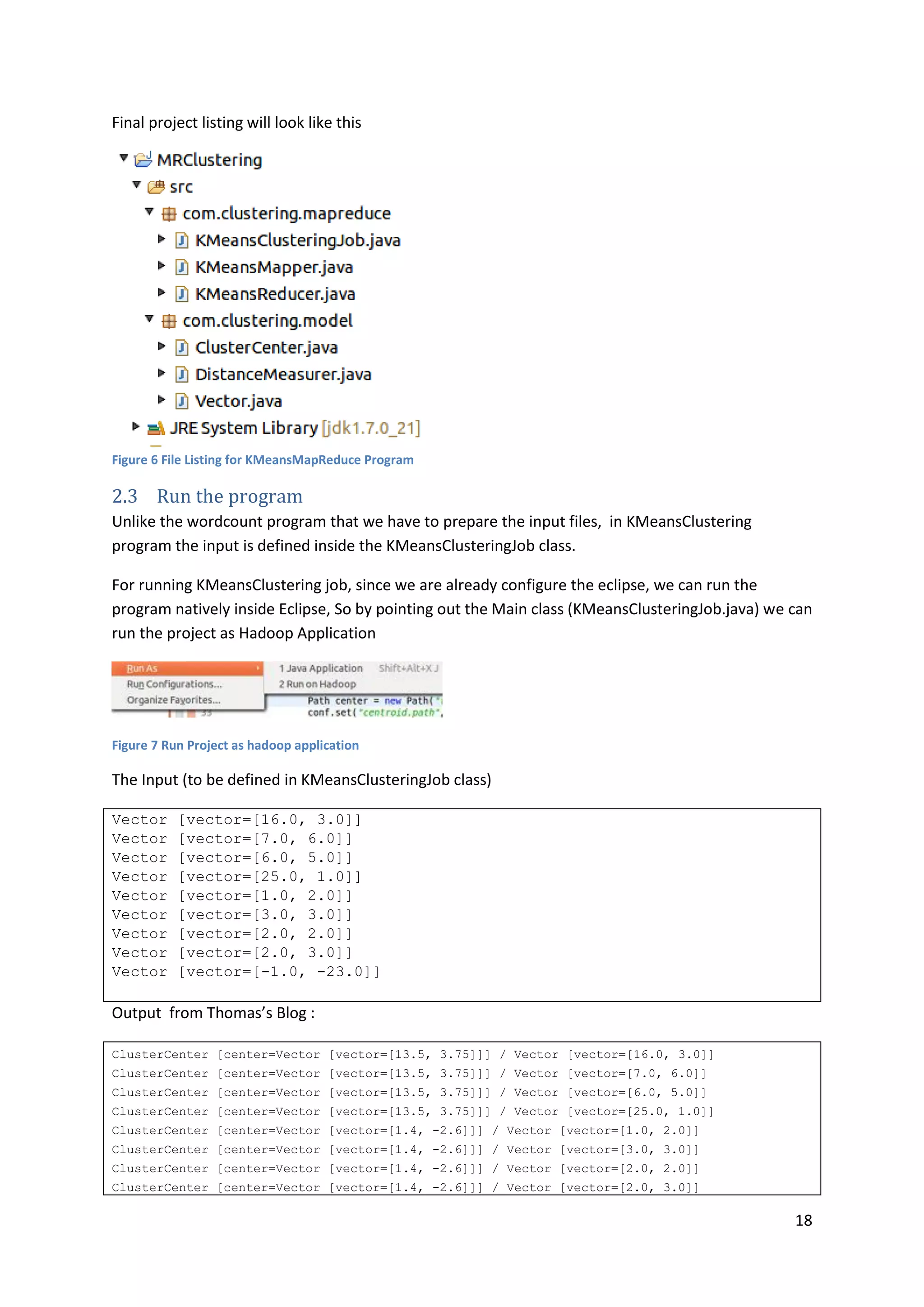 18
Final project listing will look like this
Figure 6 File Listing for KMeansMapReduce Program
2.3 Run the program
Unlike the wordcount program that we have to prepare the input files, in KMeansClustering
program the input is defined inside the KMeansClusteringJob class.
For running KMeansClustering job, since we are already configure the eclipse, we can run the
program natively inside Eclipse, So by pointing out the Main class (KMeansClusteringJob.java) we can
run the project as Hadoop Application
Figure 7 Run Project as hadoop application
The Input (to be defined in KMeansClusteringJob class)
Vector [vector=[16.0, 3.0]]
Vector [vector=[7.0, 6.0]]
Vector [vector=[6.0, 5.0]]
Vector [vector=[25.0, 1.0]]
Vector [vector=[1.0, 2.0]]
Vector [vector=[3.0, 3.0]]
Vector [vector=[2.0, 2.0]]
Vector [vector=[2.0, 3.0]]
Vector [vector=[-1.0, -23.0]]
Output from Thomas’s Blog :
ClusterCenter [center=Vector [vector=[13.5, 3.75]]] / Vector [vector=[16.0, 3.0]]
ClusterCenter [center=Vector [vector=[13.5, 3.75]]] / Vector [vector=[7.0, 6.0]]
ClusterCenter [center=Vector [vector=[13.5, 3.75]]] / Vector [vector=[6.0, 5.0]]
ClusterCenter [center=Vector [vector=[13.5, 3.75]]] / Vector [vector=[25.0, 1.0]]
ClusterCenter [center=Vector [vector=[1.4, -2.6]]] / Vector [vector=[1.0, 2.0]]
ClusterCenter [center=Vector [vector=[1.4, -2.6]]] / Vector [vector=[3.0, 3.0]]
ClusterCenter [center=Vector [vector=[1.4, -2.6]]] / Vector [vector=[2.0, 2.0]]
ClusterCenter [center=Vector [vector=[1.4, -2.6]]] / Vector [vector=[2.0, 3.0]]
 