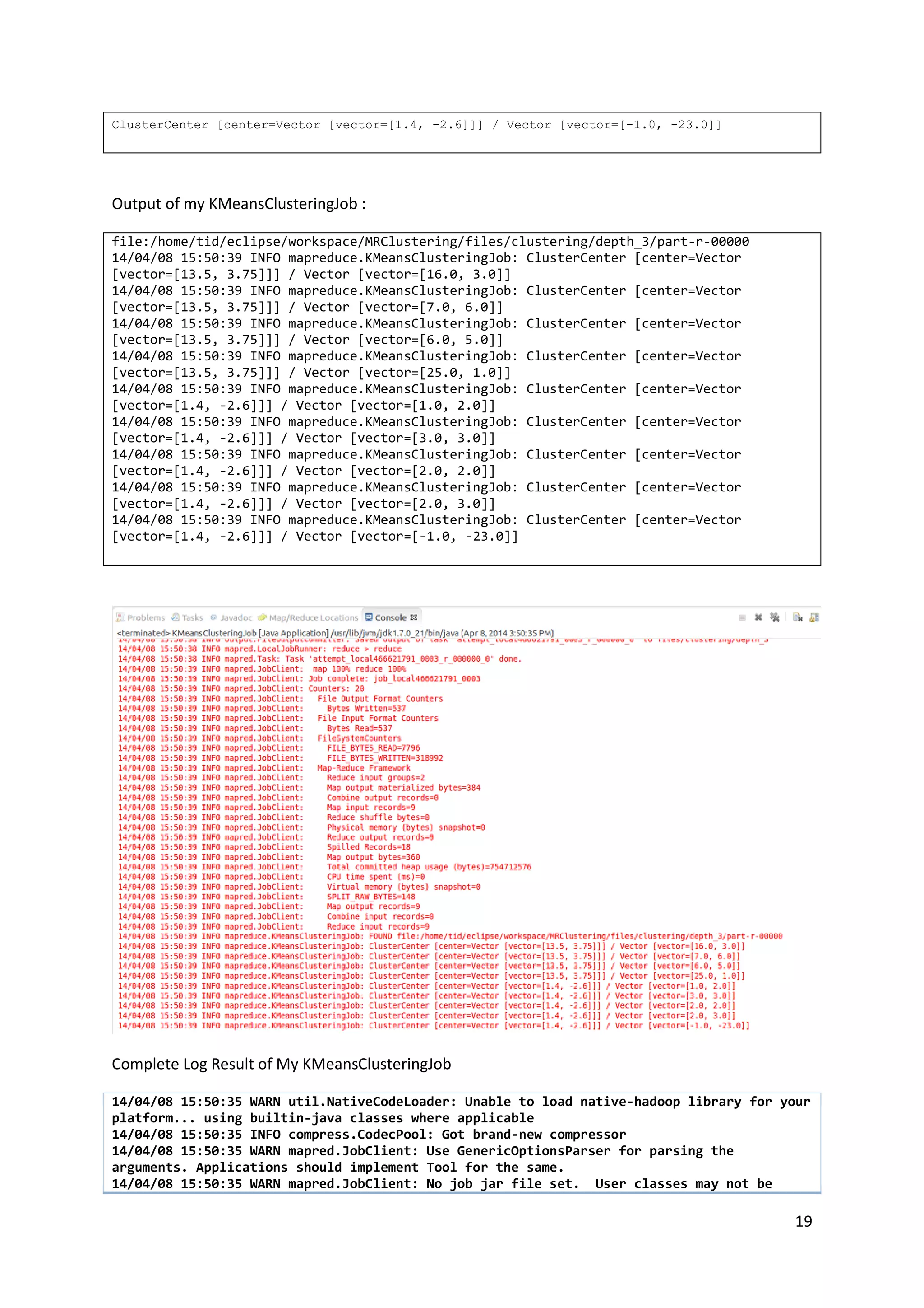 19
ClusterCenter [center=Vector [vector=[1.4, -2.6]]] / Vector [vector=[-1.0, -23.0]]
Output of my KMeansClusteringJob :
file:/home/tid/eclipse/workspace/MRClustering/files/clustering/depth_3/part-r-00000
14/04/08 15:50:39 INFO mapreduce.KMeansClusteringJob: ClusterCenter [center=Vector
[vector=[13.5, 3.75]]] / Vector [vector=[16.0, 3.0]]
14/04/08 15:50:39 INFO mapreduce.KMeansClusteringJob: ClusterCenter [center=Vector
[vector=[13.5, 3.75]]] / Vector [vector=[7.0, 6.0]]
14/04/08 15:50:39 INFO mapreduce.KMeansClusteringJob: ClusterCenter [center=Vector
[vector=[13.5, 3.75]]] / Vector [vector=[6.0, 5.0]]
14/04/08 15:50:39 INFO mapreduce.KMeansClusteringJob: ClusterCenter [center=Vector
[vector=[13.5, 3.75]]] / Vector [vector=[25.0, 1.0]]
14/04/08 15:50:39 INFO mapreduce.KMeansClusteringJob: ClusterCenter [center=Vector
[vector=[1.4, -2.6]]] / Vector [vector=[1.0, 2.0]]
14/04/08 15:50:39 INFO mapreduce.KMeansClusteringJob: ClusterCenter [center=Vector
[vector=[1.4, -2.6]]] / Vector [vector=[3.0, 3.0]]
14/04/08 15:50:39 INFO mapreduce.KMeansClusteringJob: ClusterCenter [center=Vector
[vector=[1.4, -2.6]]] / Vector [vector=[2.0, 2.0]]
14/04/08 15:50:39 INFO mapreduce.KMeansClusteringJob: ClusterCenter [center=Vector
[vector=[1.4, -2.6]]] / Vector [vector=[2.0, 3.0]]
14/04/08 15:50:39 INFO mapreduce.KMeansClusteringJob: ClusterCenter [center=Vector
[vector=[1.4, -2.6]]] / Vector [vector=[-1.0, -23.0]]
Complete Log Result of My KMeansClusteringJob
14/04/08 15:50:35 WARN util.NativeCodeLoader: Unable to load native-hadoop library for your
platform... using builtin-java classes where applicable
14/04/08 15:50:35 INFO compress.CodecPool: Got brand-new compressor
14/04/08 15:50:35 WARN mapred.JobClient: Use GenericOptionsParser for parsing the
arguments. Applications should implement Tool for the same.
14/04/08 15:50:35 WARN mapred.JobClient: No job jar file set. User classes may not be
 