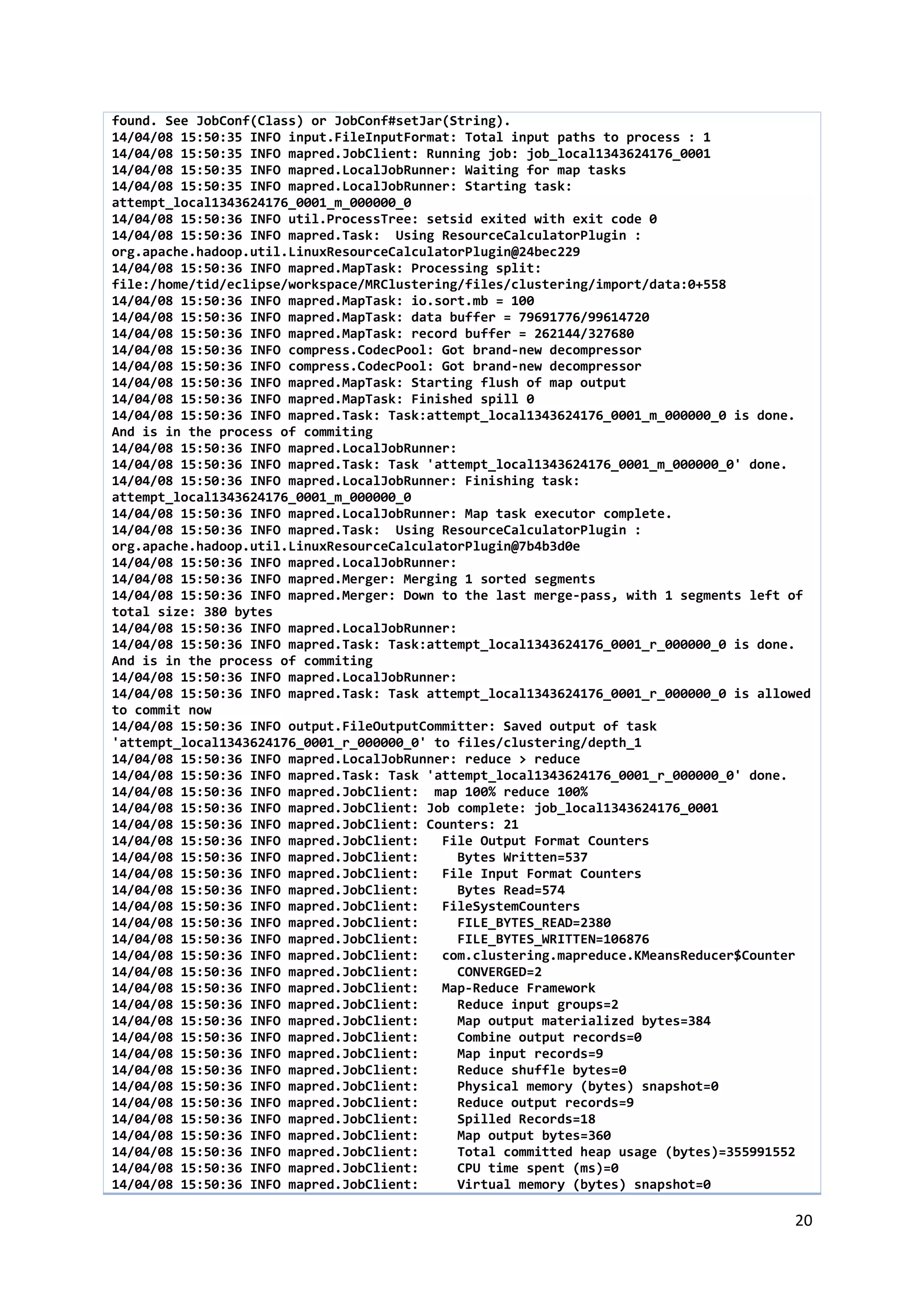 20
found. See JobConf(Class) or JobConf#setJar(String).
14/04/08 15:50:35 INFO input.FileInputFormat: Total input paths to process : 1
14/04/08 15:50:35 INFO mapred.JobClient: Running job: job_local1343624176_0001
14/04/08 15:50:35 INFO mapred.LocalJobRunner: Waiting for map tasks
14/04/08 15:50:35 INFO mapred.LocalJobRunner: Starting task:
attempt_local1343624176_0001_m_000000_0
14/04/08 15:50:36 INFO util.ProcessTree: setsid exited with exit code 0
14/04/08 15:50:36 INFO mapred.Task: Using ResourceCalculatorPlugin :
org.apache.hadoop.util.LinuxResourceCalculatorPlugin@24bec229
14/04/08 15:50:36 INFO mapred.MapTask: Processing split:
file:/home/tid/eclipse/workspace/MRClustering/files/clustering/import/data:0+558
14/04/08 15:50:36 INFO mapred.MapTask: io.sort.mb = 100
14/04/08 15:50:36 INFO mapred.MapTask: data buffer = 79691776/99614720
14/04/08 15:50:36 INFO mapred.MapTask: record buffer = 262144/327680
14/04/08 15:50:36 INFO compress.CodecPool: Got brand-new decompressor
14/04/08 15:50:36 INFO compress.CodecPool: Got brand-new decompressor
14/04/08 15:50:36 INFO mapred.MapTask: Starting flush of map output
14/04/08 15:50:36 INFO mapred.MapTask: Finished spill 0
14/04/08 15:50:36 INFO mapred.Task: Task:attempt_local1343624176_0001_m_000000_0 is done.
And is in the process of commiting
14/04/08 15:50:36 INFO mapred.LocalJobRunner:
14/04/08 15:50:36 INFO mapred.Task: Task 'attempt_local1343624176_0001_m_000000_0' done.
14/04/08 15:50:36 INFO mapred.LocalJobRunner: Finishing task:
attempt_local1343624176_0001_m_000000_0
14/04/08 15:50:36 INFO mapred.LocalJobRunner: Map task executor complete.
14/04/08 15:50:36 INFO mapred.Task: Using ResourceCalculatorPlugin :
org.apache.hadoop.util.LinuxResourceCalculatorPlugin@7b4b3d0e
14/04/08 15:50:36 INFO mapred.LocalJobRunner:
14/04/08 15:50:36 INFO mapred.Merger: Merging 1 sorted segments
14/04/08 15:50:36 INFO mapred.Merger: Down to the last merge-pass, with 1 segments left of
total size: 380 bytes
14/04/08 15:50:36 INFO mapred.LocalJobRunner:
14/04/08 15:50:36 INFO mapred.Task: Task:attempt_local1343624176_0001_r_000000_0 is done.
And is in the process of commiting
14/04/08 15:50:36 INFO mapred.LocalJobRunner:
14/04/08 15:50:36 INFO mapred.Task: Task attempt_local1343624176_0001_r_000000_0 is allowed
to commit now
14/04/08 15:50:36 INFO output.FileOutputCommitter: Saved output of task
'attempt_local1343624176_0001_r_000000_0' to files/clustering/depth_1
14/04/08 15:50:36 INFO mapred.LocalJobRunner: reduce > reduce
14/04/08 15:50:36 INFO mapred.Task: Task 'attempt_local1343624176_0001_r_000000_0' done.
14/04/08 15:50:36 INFO mapred.JobClient: map 100% reduce 100%
14/04/08 15:50:36 INFO mapred.JobClient: Job complete: job_local1343624176_0001
14/04/08 15:50:36 INFO mapred.JobClient: Counters: 21
14/04/08 15:50:36 INFO mapred.JobClient: File Output Format Counters
14/04/08 15:50:36 INFO mapred.JobClient: Bytes Written=537
14/04/08 15:50:36 INFO mapred.JobClient: File Input Format Counters
14/04/08 15:50:36 INFO mapred.JobClient: Bytes Read=574
14/04/08 15:50:36 INFO mapred.JobClient: FileSystemCounters
14/04/08 15:50:36 INFO mapred.JobClient: FILE_BYTES_READ=2380
14/04/08 15:50:36 INFO mapred.JobClient: FILE_BYTES_WRITTEN=106876
14/04/08 15:50:36 INFO mapred.JobClient: com.clustering.mapreduce.KMeansReducer$Counter
14/04/08 15:50:36 INFO mapred.JobClient: CONVERGED=2
14/04/08 15:50:36 INFO mapred.JobClient: Map-Reduce Framework
14/04/08 15:50:36 INFO mapred.JobClient: Reduce input groups=2
14/04/08 15:50:36 INFO mapred.JobClient: Map output materialized bytes=384
14/04/08 15:50:36 INFO mapred.JobClient: Combine output records=0
14/04/08 15:50:36 INFO mapred.JobClient: Map input records=9
14/04/08 15:50:36 INFO mapred.JobClient: Reduce shuffle bytes=0
14/04/08 15:50:36 INFO mapred.JobClient: Physical memory (bytes) snapshot=0
14/04/08 15:50:36 INFO mapred.JobClient: Reduce output records=9
14/04/08 15:50:36 INFO mapred.JobClient: Spilled Records=18
14/04/08 15:50:36 INFO mapred.JobClient: Map output bytes=360
14/04/08 15:50:36 INFO mapred.JobClient: Total committed heap usage (bytes)=355991552
14/04/08 15:50:36 INFO mapred.JobClient: CPU time spent (ms)=0
14/04/08 15:50:36 INFO mapred.JobClient: Virtual memory (bytes) snapshot=0
 