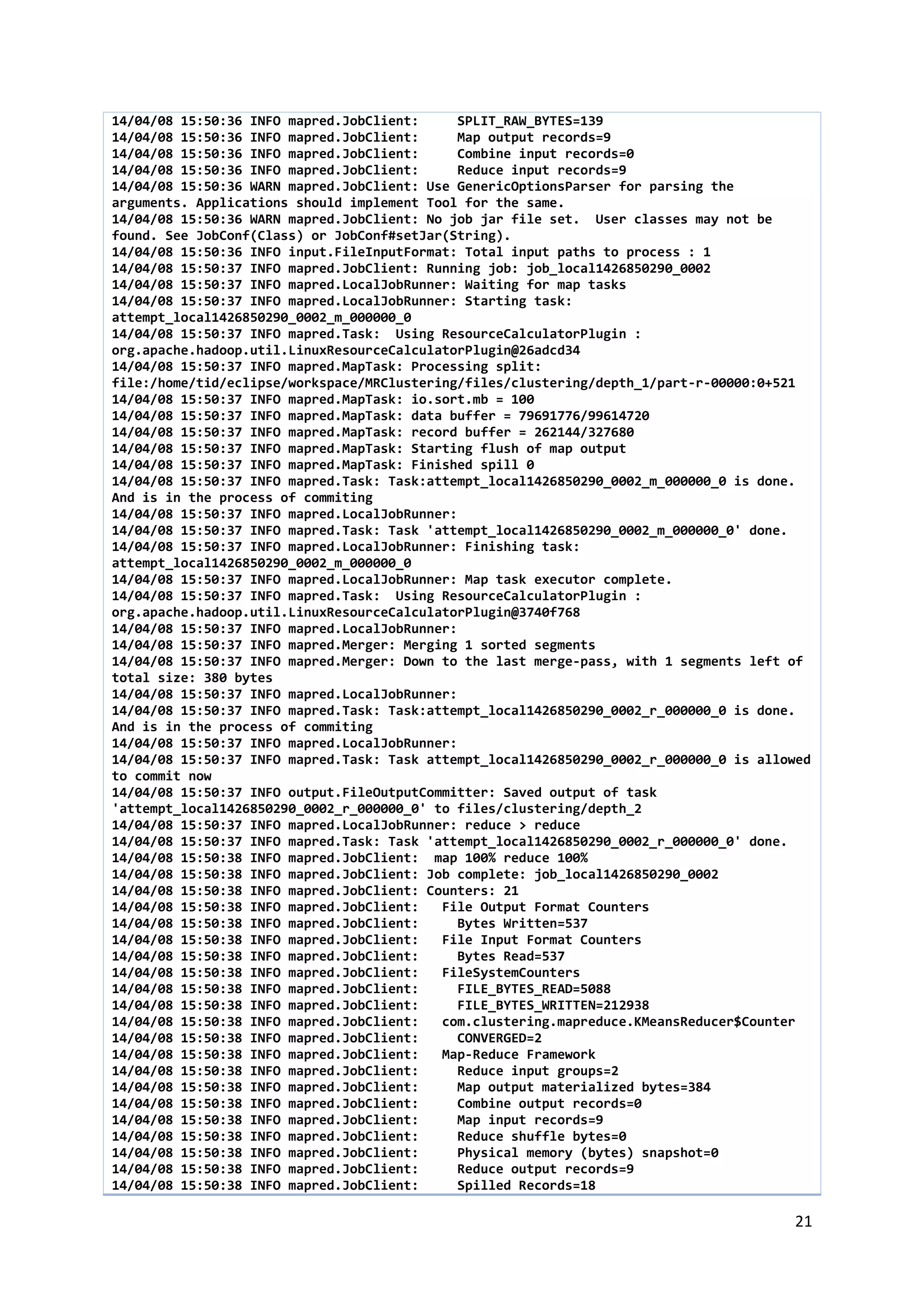 21
14/04/08 15:50:36 INFO mapred.JobClient: SPLIT_RAW_BYTES=139
14/04/08 15:50:36 INFO mapred.JobClient: Map output records=9
14/04/08 15:50:36 INFO mapred.JobClient: Combine input records=0
14/04/08 15:50:36 INFO mapred.JobClient: Reduce input records=9
14/04/08 15:50:36 WARN mapred.JobClient: Use GenericOptionsParser for parsing the
arguments. Applications should implement Tool for the same.
14/04/08 15:50:36 WARN mapred.JobClient: No job jar file set. User classes may not be
found. See JobConf(Class) or JobConf#setJar(String).
14/04/08 15:50:36 INFO input.FileInputFormat: Total input paths to process : 1
14/04/08 15:50:37 INFO mapred.JobClient: Running job: job_local1426850290_0002
14/04/08 15:50:37 INFO mapred.LocalJobRunner: Waiting for map tasks
14/04/08 15:50:37 INFO mapred.LocalJobRunner: Starting task:
attempt_local1426850290_0002_m_000000_0
14/04/08 15:50:37 INFO mapred.Task: Using ResourceCalculatorPlugin :
org.apache.hadoop.util.LinuxResourceCalculatorPlugin@26adcd34
14/04/08 15:50:37 INFO mapred.MapTask: Processing split:
file:/home/tid/eclipse/workspace/MRClustering/files/clustering/depth_1/part-r-00000:0+521
14/04/08 15:50:37 INFO mapred.MapTask: io.sort.mb = 100
14/04/08 15:50:37 INFO mapred.MapTask: data buffer = 79691776/99614720
14/04/08 15:50:37 INFO mapred.MapTask: record buffer = 262144/327680
14/04/08 15:50:37 INFO mapred.MapTask: Starting flush of map output
14/04/08 15:50:37 INFO mapred.MapTask: Finished spill 0
14/04/08 15:50:37 INFO mapred.Task: Task:attempt_local1426850290_0002_m_000000_0 is done.
And is in the process of commiting
14/04/08 15:50:37 INFO mapred.LocalJobRunner:
14/04/08 15:50:37 INFO mapred.Task: Task 'attempt_local1426850290_0002_m_000000_0' done.
14/04/08 15:50:37 INFO mapred.LocalJobRunner: Finishing task:
attempt_local1426850290_0002_m_000000_0
14/04/08 15:50:37 INFO mapred.LocalJobRunner: Map task executor complete.
14/04/08 15:50:37 INFO mapred.Task: Using ResourceCalculatorPlugin :
org.apache.hadoop.util.LinuxResourceCalculatorPlugin@3740f768
14/04/08 15:50:37 INFO mapred.LocalJobRunner:
14/04/08 15:50:37 INFO mapred.Merger: Merging 1 sorted segments
14/04/08 15:50:37 INFO mapred.Merger: Down to the last merge-pass, with 1 segments left of
total size: 380 bytes
14/04/08 15:50:37 INFO mapred.LocalJobRunner:
14/04/08 15:50:37 INFO mapred.Task: Task:attempt_local1426850290_0002_r_000000_0 is done.
And is in the process of commiting
14/04/08 15:50:37 INFO mapred.LocalJobRunner:
14/04/08 15:50:37 INFO mapred.Task: Task attempt_local1426850290_0002_r_000000_0 is allowed
to commit now
14/04/08 15:50:37 INFO output.FileOutputCommitter: Saved output of task
'attempt_local1426850290_0002_r_000000_0' to files/clustering/depth_2
14/04/08 15:50:37 INFO mapred.LocalJobRunner: reduce > reduce
14/04/08 15:50:37 INFO mapred.Task: Task 'attempt_local1426850290_0002_r_000000_0' done.
14/04/08 15:50:38 INFO mapred.JobClient: map 100% reduce 100%
14/04/08 15:50:38 INFO mapred.JobClient: Job complete: job_local1426850290_0002
14/04/08 15:50:38 INFO mapred.JobClient: Counters: 21
14/04/08 15:50:38 INFO mapred.JobClient: File Output Format Counters
14/04/08 15:50:38 INFO mapred.JobClient: Bytes Written=537
14/04/08 15:50:38 INFO mapred.JobClient: File Input Format Counters
14/04/08 15:50:38 INFO mapred.JobClient: Bytes Read=537
14/04/08 15:50:38 INFO mapred.JobClient: FileSystemCounters
14/04/08 15:50:38 INFO mapred.JobClient: FILE_BYTES_READ=5088
14/04/08 15:50:38 INFO mapred.JobClient: FILE_BYTES_WRITTEN=212938
14/04/08 15:50:38 INFO mapred.JobClient: com.clustering.mapreduce.KMeansReducer$Counter
14/04/08 15:50:38 INFO mapred.JobClient: CONVERGED=2
14/04/08 15:50:38 INFO mapred.JobClient: Map-Reduce Framework
14/04/08 15:50:38 INFO mapred.JobClient: Reduce input groups=2
14/04/08 15:50:38 INFO mapred.JobClient: Map output materialized bytes=384
14/04/08 15:50:38 INFO mapred.JobClient: Combine output records=0
14/04/08 15:50:38 INFO mapred.JobClient: Map input records=9
14/04/08 15:50:38 INFO mapred.JobClient: Reduce shuffle bytes=0
14/04/08 15:50:38 INFO mapred.JobClient: Physical memory (bytes) snapshot=0
14/04/08 15:50:38 INFO mapred.JobClient: Reduce output records=9
14/04/08 15:50:38 INFO mapred.JobClient: Spilled Records=18
 