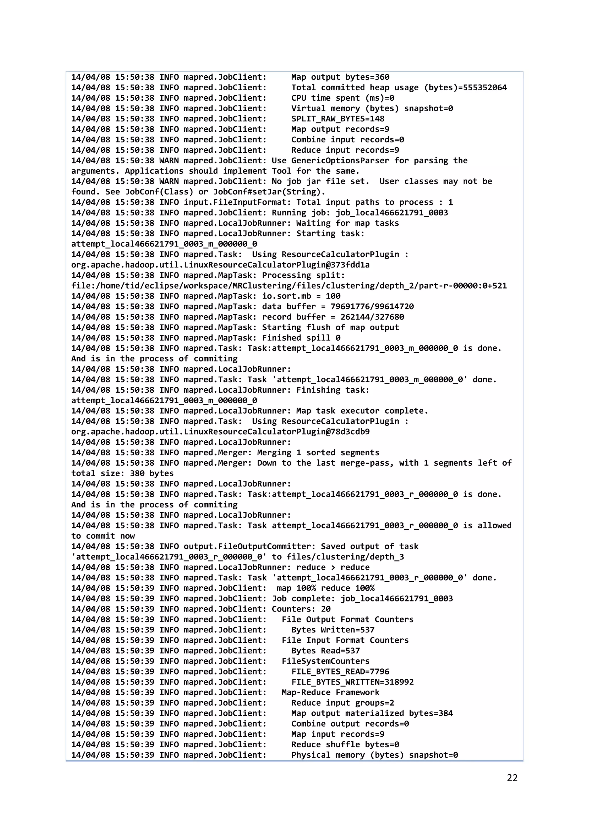 22
14/04/08 15:50:38 INFO mapred.JobClient: Map output bytes=360
14/04/08 15:50:38 INFO mapred.JobClient: Total committed heap usage (bytes)=555352064
14/04/08 15:50:38 INFO mapred.JobClient: CPU time spent (ms)=0
14/04/08 15:50:38 INFO mapred.JobClient: Virtual memory (bytes) snapshot=0
14/04/08 15:50:38 INFO mapred.JobClient: SPLIT_RAW_BYTES=148
14/04/08 15:50:38 INFO mapred.JobClient: Map output records=9
14/04/08 15:50:38 INFO mapred.JobClient: Combine input records=0
14/04/08 15:50:38 INFO mapred.JobClient: Reduce input records=9
14/04/08 15:50:38 WARN mapred.JobClient: Use GenericOptionsParser for parsing the
arguments. Applications should implement Tool for the same.
14/04/08 15:50:38 WARN mapred.JobClient: No job jar file set. User classes may not be
found. See JobConf(Class) or JobConf#setJar(String).
14/04/08 15:50:38 INFO input.FileInputFormat: Total input paths to process : 1
14/04/08 15:50:38 INFO mapred.JobClient: Running job: job_local466621791_0003
14/04/08 15:50:38 INFO mapred.LocalJobRunner: Waiting for map tasks
14/04/08 15:50:38 INFO mapred.LocalJobRunner: Starting task:
attempt_local466621791_0003_m_000000_0
14/04/08 15:50:38 INFO mapred.Task: Using ResourceCalculatorPlugin :
org.apache.hadoop.util.LinuxResourceCalculatorPlugin@373fdd1a
14/04/08 15:50:38 INFO mapred.MapTask: Processing split:
file:/home/tid/eclipse/workspace/MRClustering/files/clustering/depth_2/part-r-00000:0+521
14/04/08 15:50:38 INFO mapred.MapTask: io.sort.mb = 100
14/04/08 15:50:38 INFO mapred.MapTask: data buffer = 79691776/99614720
14/04/08 15:50:38 INFO mapred.MapTask: record buffer = 262144/327680
14/04/08 15:50:38 INFO mapred.MapTask: Starting flush of map output
14/04/08 15:50:38 INFO mapred.MapTask: Finished spill 0
14/04/08 15:50:38 INFO mapred.Task: Task:attempt_local466621791_0003_m_000000_0 is done.
And is in the process of commiting
14/04/08 15:50:38 INFO mapred.LocalJobRunner:
14/04/08 15:50:38 INFO mapred.Task: Task 'attempt_local466621791_0003_m_000000_0' done.
14/04/08 15:50:38 INFO mapred.LocalJobRunner: Finishing task:
attempt_local466621791_0003_m_000000_0
14/04/08 15:50:38 INFO mapred.LocalJobRunner: Map task executor complete.
14/04/08 15:50:38 INFO mapred.Task: Using ResourceCalculatorPlugin :
org.apache.hadoop.util.LinuxResourceCalculatorPlugin@78d3cdb9
14/04/08 15:50:38 INFO mapred.LocalJobRunner:
14/04/08 15:50:38 INFO mapred.Merger: Merging 1 sorted segments
14/04/08 15:50:38 INFO mapred.Merger: Down to the last merge-pass, with 1 segments left of
total size: 380 bytes
14/04/08 15:50:38 INFO mapred.LocalJobRunner:
14/04/08 15:50:38 INFO mapred.Task: Task:attempt_local466621791_0003_r_000000_0 is done.
And is in the process of commiting
14/04/08 15:50:38 INFO mapred.LocalJobRunner:
14/04/08 15:50:38 INFO mapred.Task: Task attempt_local466621791_0003_r_000000_0 is allowed
to commit now
14/04/08 15:50:38 INFO output.FileOutputCommitter: Saved output of task
'attempt_local466621791_0003_r_000000_0' to files/clustering/depth_3
14/04/08 15:50:38 INFO mapred.LocalJobRunner: reduce > reduce
14/04/08 15:50:38 INFO mapred.Task: Task 'attempt_local466621791_0003_r_000000_0' done.
14/04/08 15:50:39 INFO mapred.JobClient: map 100% reduce 100%
14/04/08 15:50:39 INFO mapred.JobClient: Job complete: job_local466621791_0003
14/04/08 15:50:39 INFO mapred.JobClient: Counters: 20
14/04/08 15:50:39 INFO mapred.JobClient: File Output Format Counters
14/04/08 15:50:39 INFO mapred.JobClient: Bytes Written=537
14/04/08 15:50:39 INFO mapred.JobClient: File Input Format Counters
14/04/08 15:50:39 INFO mapred.JobClient: Bytes Read=537
14/04/08 15:50:39 INFO mapred.JobClient: FileSystemCounters
14/04/08 15:50:39 INFO mapred.JobClient: FILE_BYTES_READ=7796
14/04/08 15:50:39 INFO mapred.JobClient: FILE_BYTES_WRITTEN=318992
14/04/08 15:50:39 INFO mapred.JobClient: Map-Reduce Framework
14/04/08 15:50:39 INFO mapred.JobClient: Reduce input groups=2
14/04/08 15:50:39 INFO mapred.JobClient: Map output materialized bytes=384
14/04/08 15:50:39 INFO mapred.JobClient: Combine output records=0
14/04/08 15:50:39 INFO mapred.JobClient: Map input records=9
14/04/08 15:50:39 INFO mapred.JobClient: Reduce shuffle bytes=0
14/04/08 15:50:39 INFO mapred.JobClient: Physical memory (bytes) snapshot=0
 