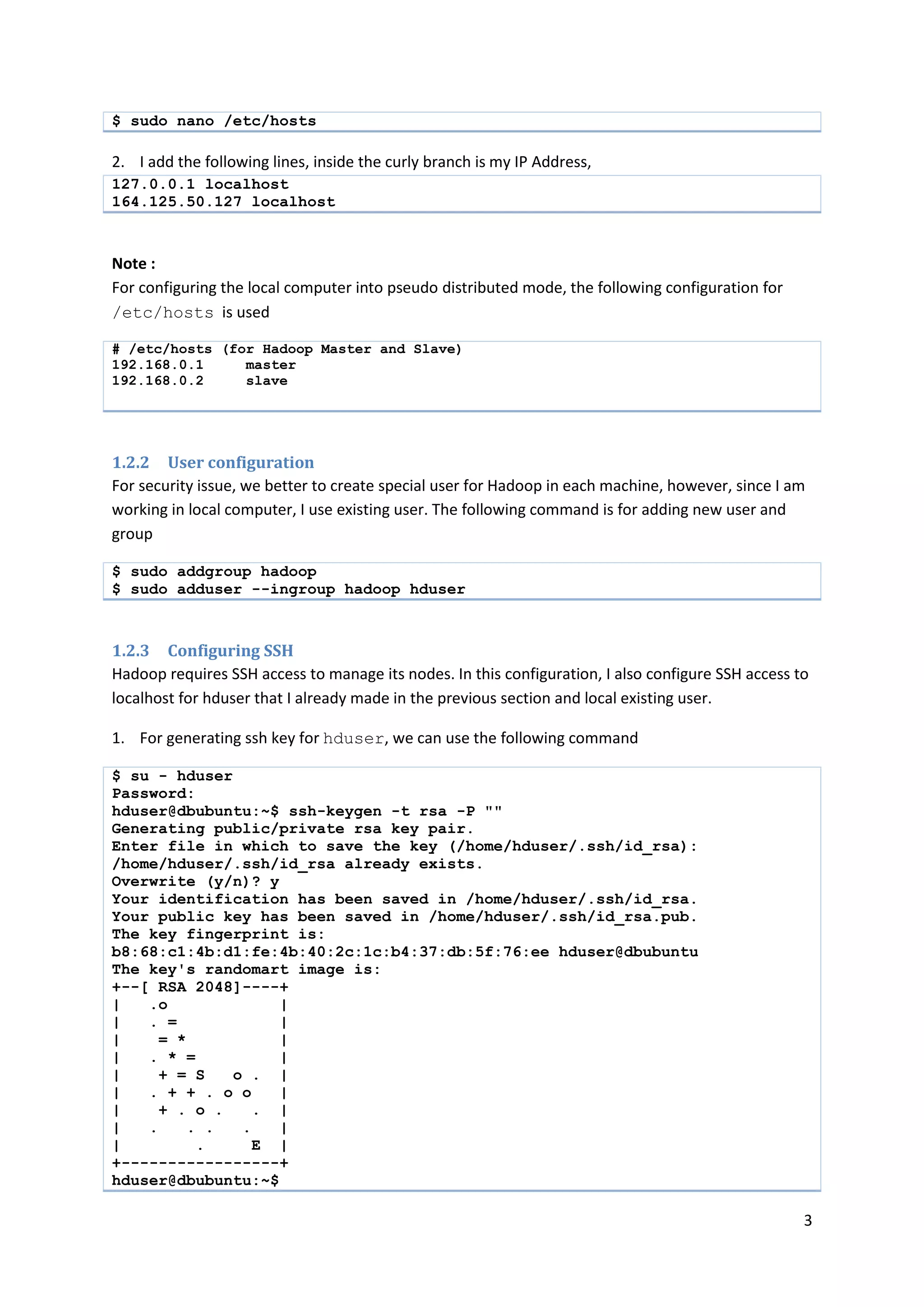 3
$ sudo nano /etc/hosts
2. I add the following lines, inside the curly branch is my IP Address,
127.0.0.1 localhost
164.125.50.127 localhost
Note :
For configuring the local computer into pseudo distributed mode, the following configuration for
/etc/hosts is used
# /etc/hosts (for Hadoop Master and Slave)
192.168.0.1 master
192.168.0.2 slave
1.2.2 User configuration
For security issue, we better to create special user for Hadoop in each machine, however, since I am
working in local computer, I use existing user. The following command is for adding new user and
group
$ sudo addgroup hadoop
$ sudo adduser --ingroup hadoop hduser
1.2.3 Configuring SSH
Hadoop requires SSH access to manage its nodes. In this configuration, I also configure SSH access to
localhost for hduser that I already made in the previous section and local existing user.
1. For generating ssh key for hduser, we can use the following command
$ su - hduser
Password:
hduser@dbubuntu:~$ ssh-keygen -t rsa -P ""
Generating public/private rsa key pair.
Enter file in which to save the key (/home/hduser/.ssh/id_rsa):
/home/hduser/.ssh/id_rsa already exists.
Overwrite (y/n)? y
Your identification has been saved in /home/hduser/.ssh/id_rsa.
Your public key has been saved in /home/hduser/.ssh/id_rsa.pub.
The key fingerprint is:
b8:68:c1:4b:d1:fe:4b:40:2c:1c:b4:37:db:5f:76:ee hduser@dbubuntu
The key's randomart image is:
+--[ RSA 2048]----+
| .o |
| . = |
| = * |
| . * = |
| + = S o . |
| . + + . o o |
| + . o . . |
| . . . . |
| . E |
+-----------------+
hduser@dbubuntu:~$
 