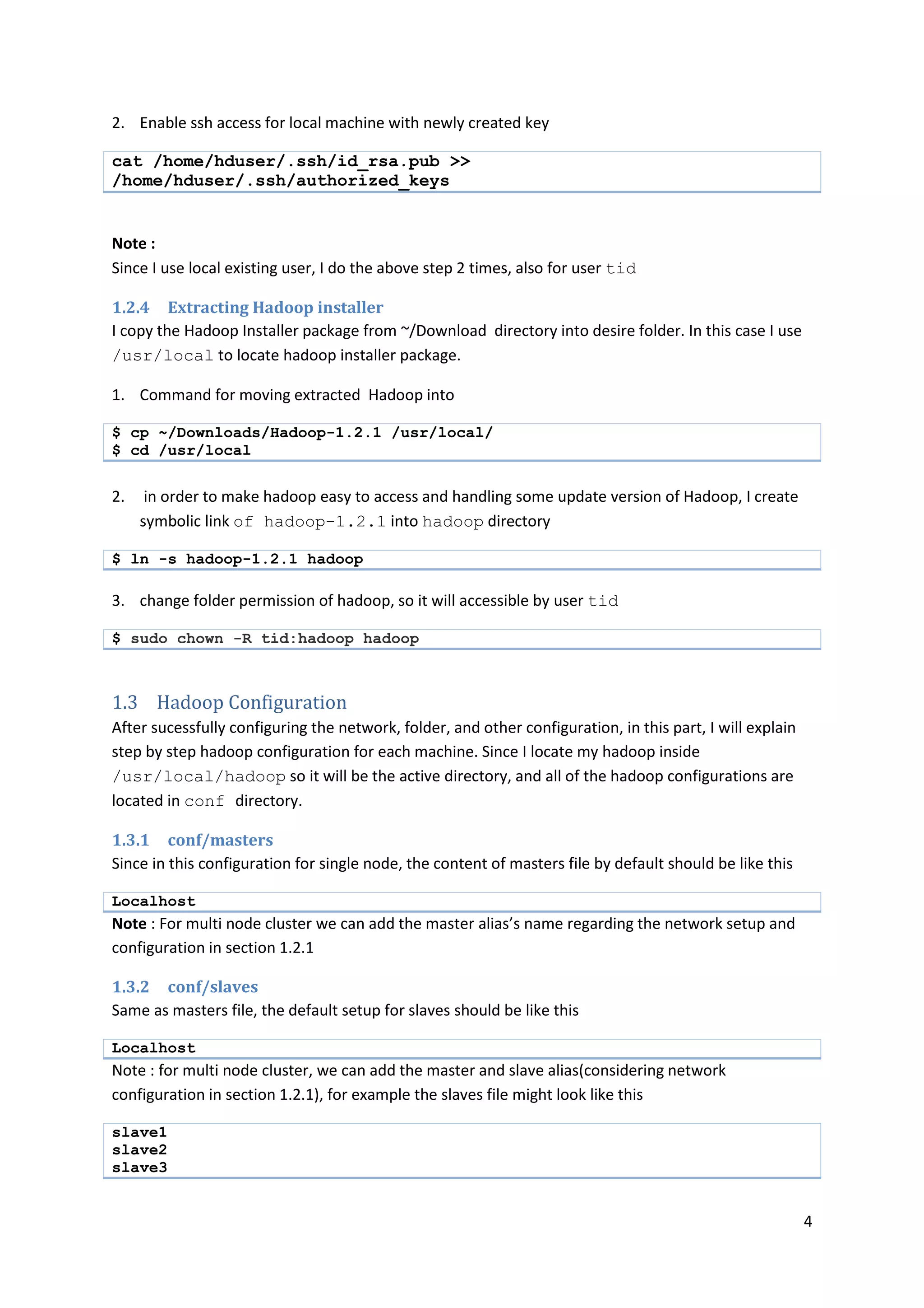4
2. Enable ssh access for local machine with newly created key
cat /home/hduser/.ssh/id_rsa.pub >>
/home/hduser/.ssh/authorized_keys
Note :
Since I use local existing user, I do the above step 2 times, also for user tid
1.2.4 Extracting Hadoop installer
I copy the Hadoop Installer package from ~/Download directory into desire folder. In this case I use
/usr/local to locate hadoop installer package.
1. Command for moving extracted Hadoop into
$ cp ~/Downloads/Hadoop-1.2.1 /usr/local/
$ cd /usr/local
2. in order to make hadoop easy to access and handling some update version of Hadoop, I create
symbolic link of hadoop-1.2.1 into hadoop directory
$ ln -s hadoop-1.2.1 hadoop
3. change folder permission of hadoop, so it will accessible by user tid
$ sudo chown -R tid:hadoop hadoop
1.3 Hadoop Configuration
After sucessfully configuring the network, folder, and other configuration, in this part, I will explain
step by step hadoop configuration for each machine. Since I locate my hadoop inside
/usr/local/hadoop so it will be the active directory, and all of the hadoop configurations are
located in conf directory.
1.3.1 conf/masters
Since in this configuration for single node, the content of masters file by default should be like this
Localhost
Note : For multi node cluster we can add the master alias’s name regarding the network setup and
configuration in section 1.2.1
1.3.2 conf/slaves
Same as masters file, the default setup for slaves should be like this
Localhost
Note : for multi node cluster, we can add the master and slave alias(considering network
configuration in section 1.2.1), for example the slaves file might look like this
slave1
slave2
slave3
 