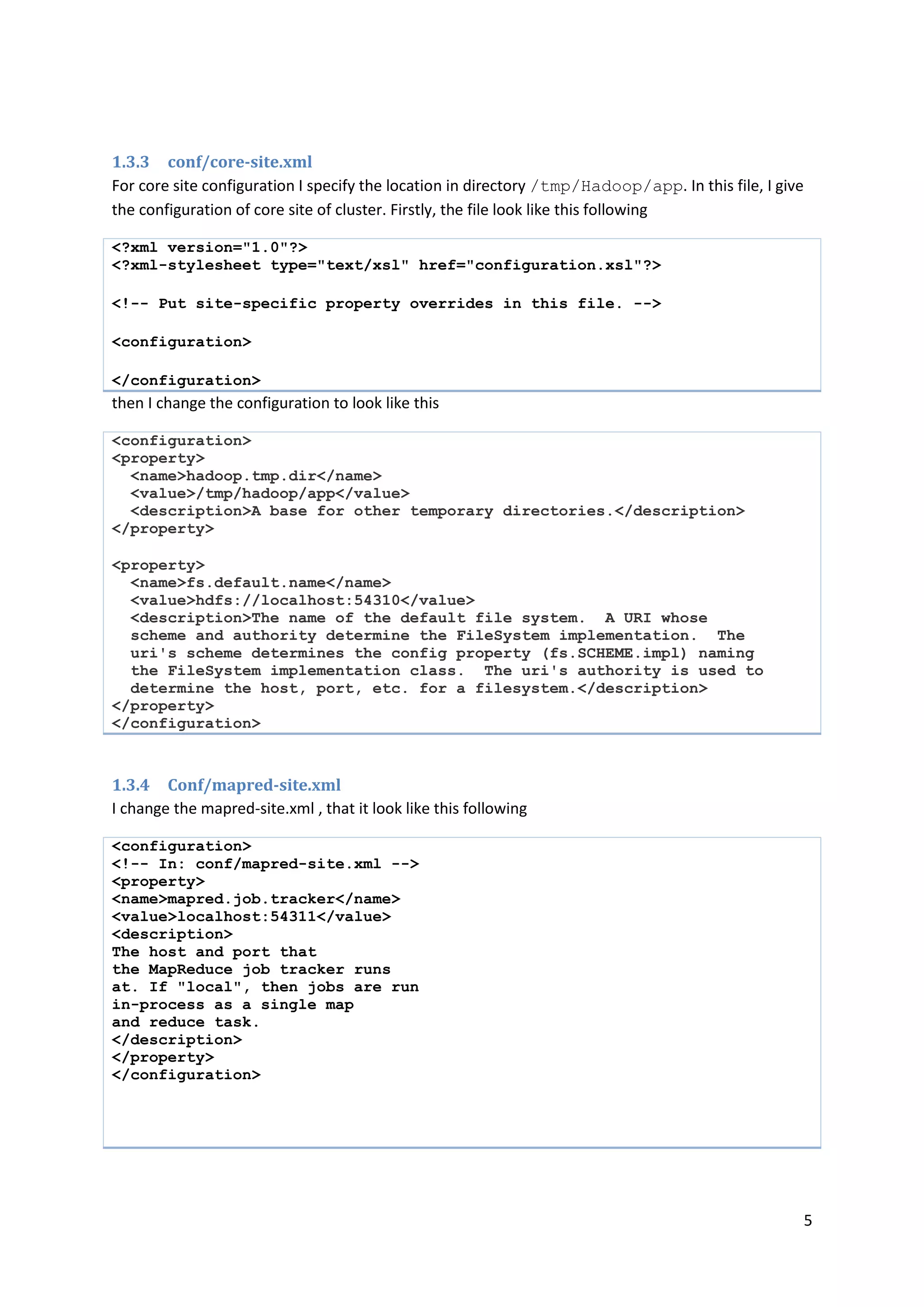 5
1.3.3 conf/core-site.xml
For core site configuration I specify the location in directory /tmp/Hadoop/app. In this file, I give
the configuration of core site of cluster. Firstly, the file look like this following
<?xml version="1.0"?>
<?xml-stylesheet type="text/xsl" href="configuration.xsl"?>
<!-- Put site-specific property overrides in this file. -->
<configuration>
</configuration>
then I change the configuration to look like this
<configuration>
<property>
<name>hadoop.tmp.dir</name>
<value>/tmp/hadoop/app</value>
<description>A base for other temporary directories.</description>
</property>
<property>
<name>fs.default.name</name>
<value>hdfs://localhost:54310</value>
<description>The name of the default file system. A URI whose
scheme and authority determine the FileSystem implementation. The
uri's scheme determines the config property (fs.SCHEME.impl) naming
the FileSystem implementation class. The uri's authority is used to
determine the host, port, etc. for a filesystem.</description>
</property>
</configuration>
1.3.4 Conf/mapred-site.xml
I change the mapred-site.xml , that it look like this following
<configuration>
<!-- In: conf/mapred-site.xml -->
<property>
<name>mapred.job.tracker</name>
<value>localhost:54311</value>
<description>
The host and port that
the MapReduce job tracker runs
at. If "local", then jobs are run
in-process as a single map
and reduce task.
</description>
</property>
</configuration>
 