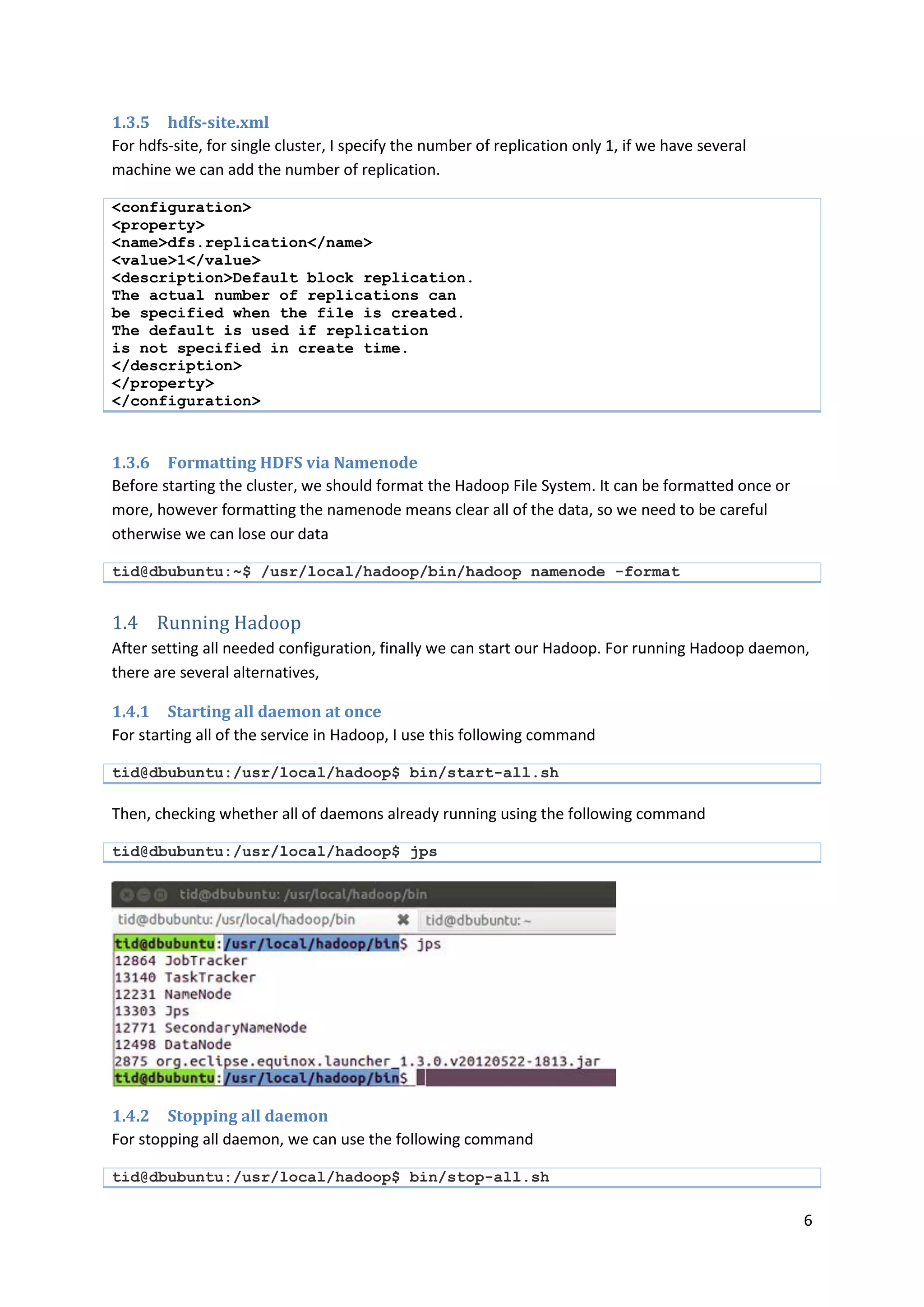 6
1.3.5 hdfs-site.xml
For hdfs-site, for single cluster, I specify the number of replication only 1, if we have several
machine we can add the number of replication.
<configuration>
<property>
<name>dfs.replication</name>
<value>1</value>
<description>Default block replication.
The actual number of replications can
be specified when the file is created.
The default is used if replication
is not specified in create time.
</description>
</property>
</configuration>
1.3.6 Formatting HDFS via Namenode
Before starting the cluster, we should format the Hadoop File System. It can be formatted once or
more, however formatting the namenode means clear all of the data, so we need to be careful
otherwise we can lose our data
tid@dbubuntu:~$ /usr/local/hadoop/bin/hadoop namenode -format
1.4 Running Hadoop
After setting all needed configuration, finally we can start our Hadoop. For running Hadoop daemon,
there are several alternatives,
1.4.1 Starting all daemon at once
For starting all of the service in Hadoop, I use this following command
tid@dbubuntu:/usr/local/hadoop$ bin/start-all.sh
Then, checking whether all of daemons already running using the following command
tid@dbubuntu:/usr/local/hadoop$ jps
1.4.2 Stopping all daemon
For stopping all daemon, we can use the following command
tid@dbubuntu:/usr/local/hadoop$ bin/stop-all.sh
 
