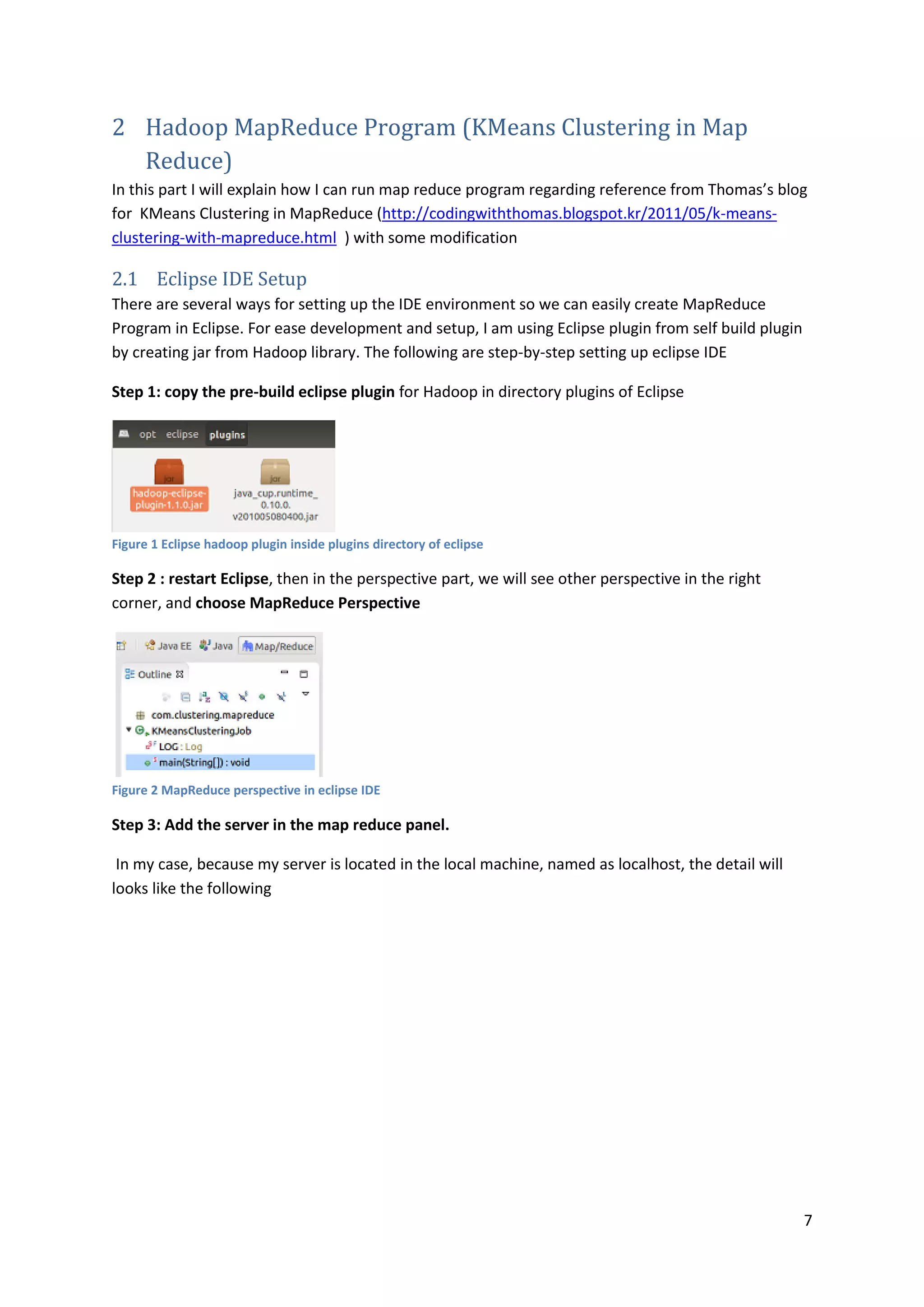 7
2 Hadoop MapReduce Program (KMeans Clustering in Map
Reduce)
In this part I will explain how I can run map reduce program regarding reference from Thomas’s blog
for KMeans Clustering in MapReduce (http://codingwiththomas.blogspot.kr/2011/05/k-means-
clustering-with-mapreduce.html ) with some modification
2.1 Eclipse IDE Setup
There are several ways for setting up the IDE environment so we can easily create MapReduce
Program in Eclipse. For ease development and setup, I am using Eclipse plugin from self build plugin
by creating jar from Hadoop library. The following are step-by-step setting up eclipse IDE
Step 1: copy the pre-build eclipse plugin for Hadoop in directory plugins of Eclipse
Figure 1 Eclipse hadoop plugin inside plugins directory of eclipse
Step 2 : restart Eclipse, then in the perspective part, we will see other perspective in the right
corner, and choose MapReduce Perspective
Figure 2 MapReduce perspective in eclipse IDE
Step 3: Add the server in the map reduce panel.
In my case, because my server is located in the local machine, named as localhost, the detail will
looks like the following
 