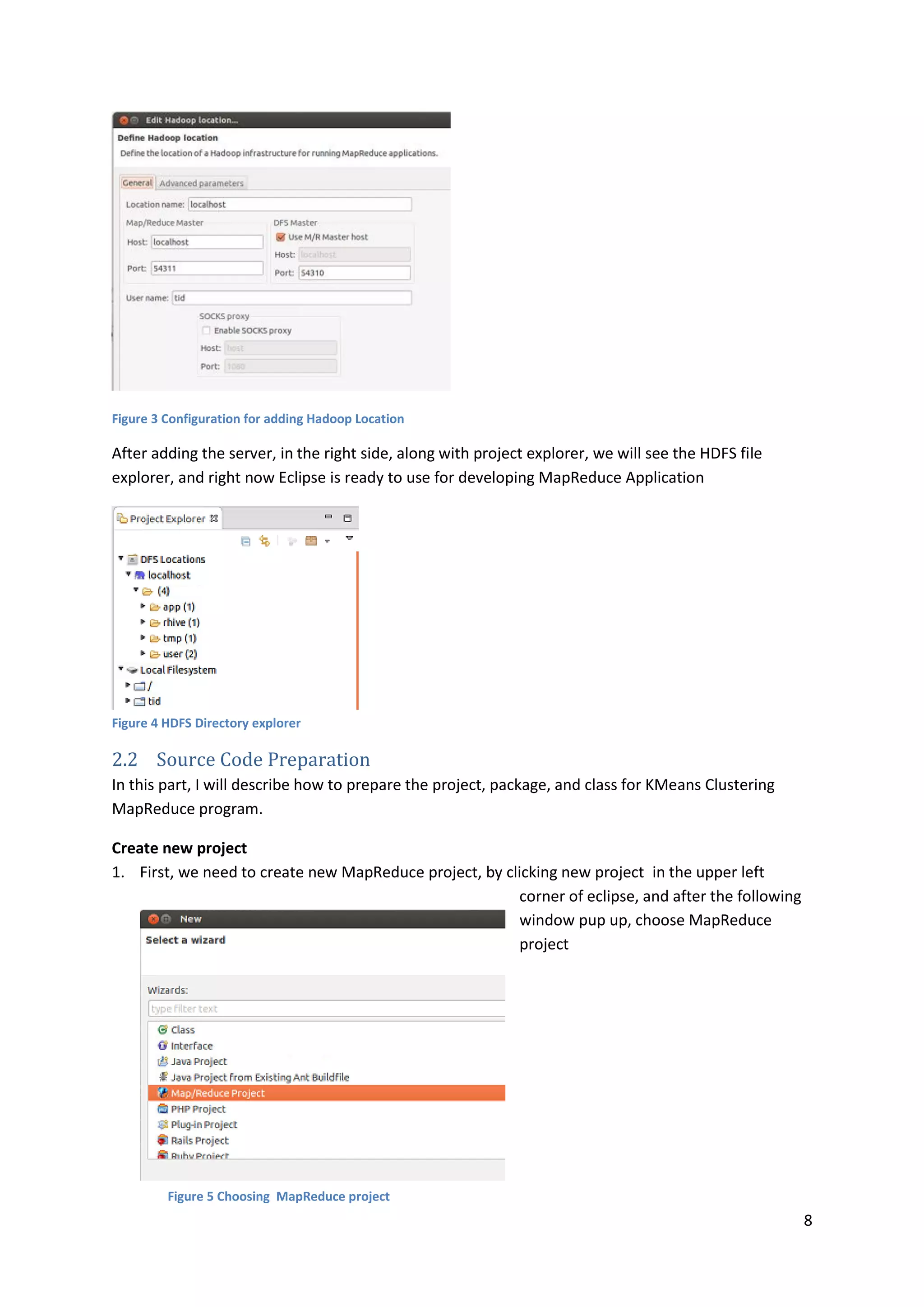 8
Figure 3 Configuration for adding Hadoop Location
After adding the server, in the right side, along with project explorer, we will see the HDFS file
explorer, and right now Eclipse is ready to use for developing MapReduce Application
Figure 4 HDFS Directory explorer
2.2 Source Code Preparation
In this part, I will describe how to prepare the project, package, and class for KMeans Clustering
MapReduce program.
Create new project
1. First, we need to create new MapReduce project, by clicking new project in the upper left
corner of eclipse, and after the following
window pup up, choose MapReduce
project
Figure 5 Choosing MapReduce project
 