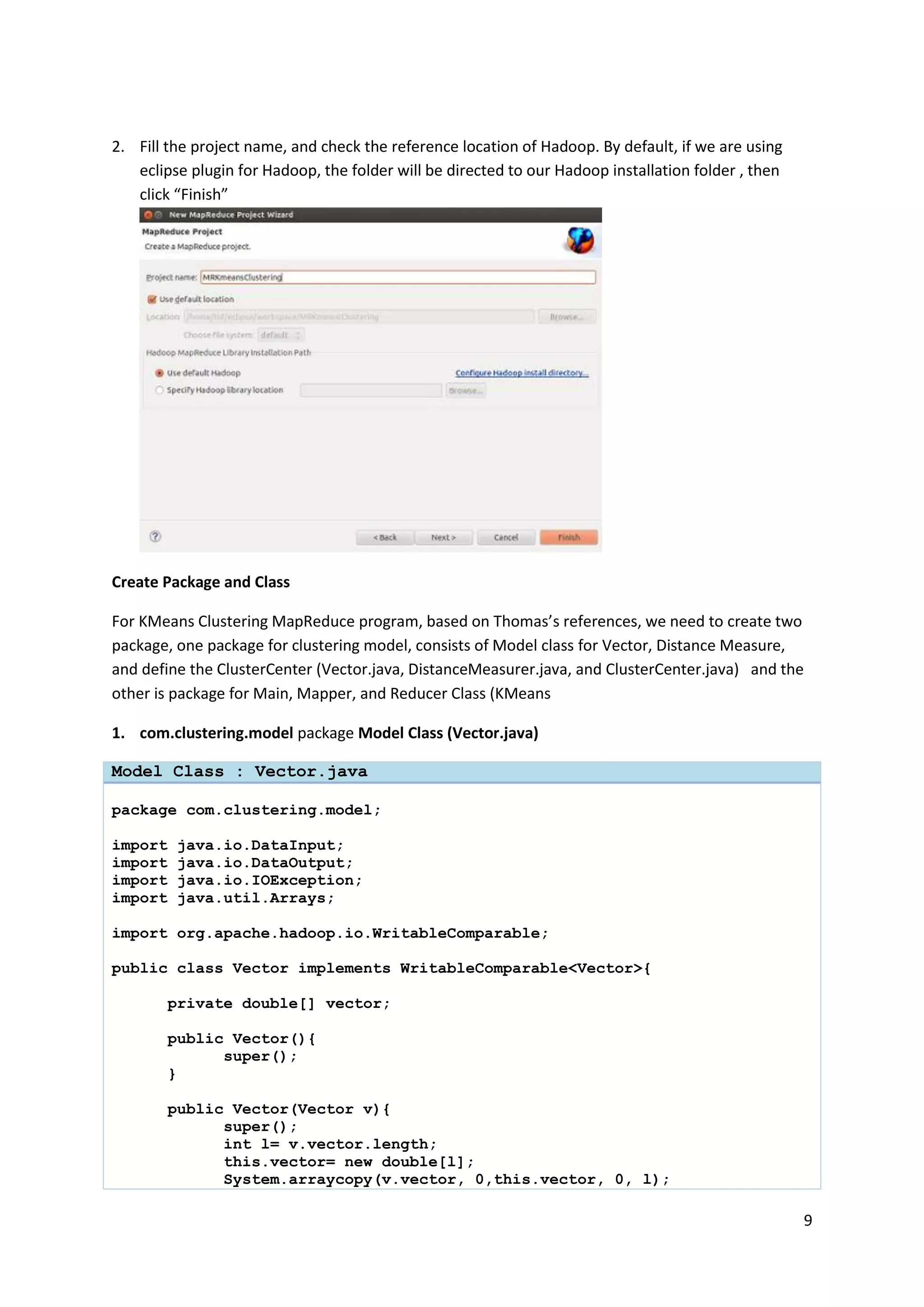 9
2. Fill the project name, and check the reference location of Hadoop. By default, if we are using
eclipse plugin for Hadoop, the folder will be directed to our Hadoop installation folder , then
click “Finish”
Create Package and Class
For KMeans Clustering MapReduce program, based on Thomas’s references, we need to create two
package, one package for clustering model, consists of Model class for Vector, Distance Measure,
and define the ClusterCenter (Vector.java, DistanceMeasurer.java, and ClusterCenter.java) and the
other is package for Main, Mapper, and Reducer Class (KMeans
1. com.clustering.model package Model Class (Vector.java)
Model Class : Vector.java
package com.clustering.model;
import java.io.DataInput;
import java.io.DataOutput;
import java.io.IOException;
import java.util.Arrays;
import org.apache.hadoop.io.WritableComparable;
public class Vector implements WritableComparable<Vector>{
private double[] vector;
public Vector(){
super();
}
public Vector(Vector v){
super();
int l= v.vector.length;
this.vector= new double[l];
System.arraycopy(v.vector, 0,this.vector, 0, l);
 
