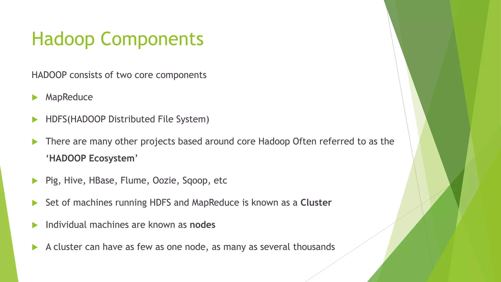 Hadoop Components
HADOOP consists of two core components
 MapReduce
 HDFS(HADOOP Distributed File System)
 There are many other projects based around core Hadoop Often referred to as the
‘HADOOP Ecosystem’
 Pig, Hive, HBase, Flume, Oozie, Sqoop, etc
 Set of machines running HDFS and MapReduce is known as a Cluster
 Individual machines are known as nodes
 A cluster can have as few as one node, as many as several thousands
 