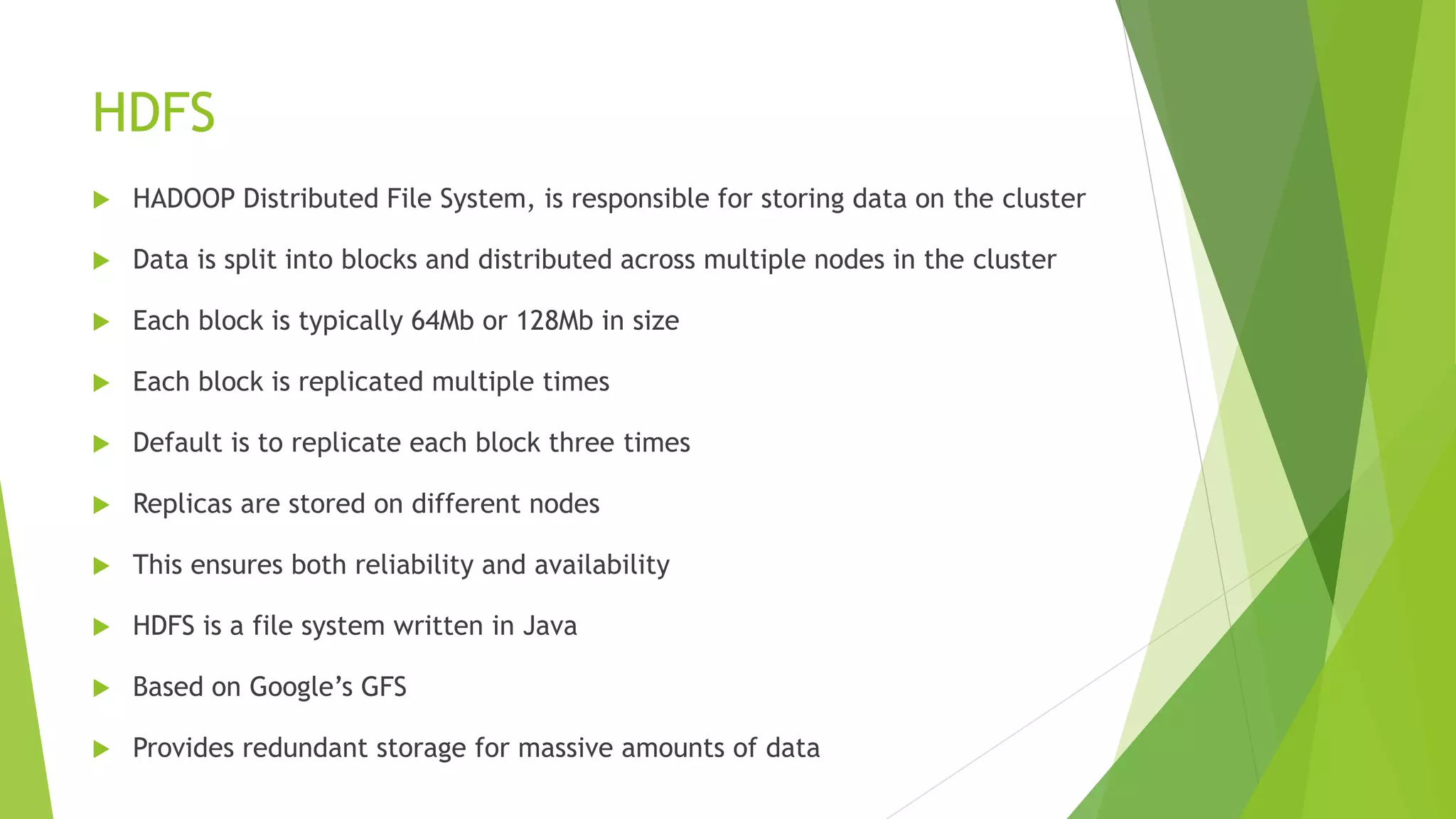 HDFS
 HADOOP Distributed File System, is responsible for storing data on the cluster
 Data is split into blocks and distributed across multiple nodes in the cluster
 Each block is typically 64Mb or 128Mb in size
 Each block is replicated multiple times
 Default is to replicate each block three times
 Replicas are stored on different nodes
 This ensures both reliability and availability
 HDFS is a file system written in Java
 Based on Google’s GFS
 Provides redundant storage for massive amounts of data
 