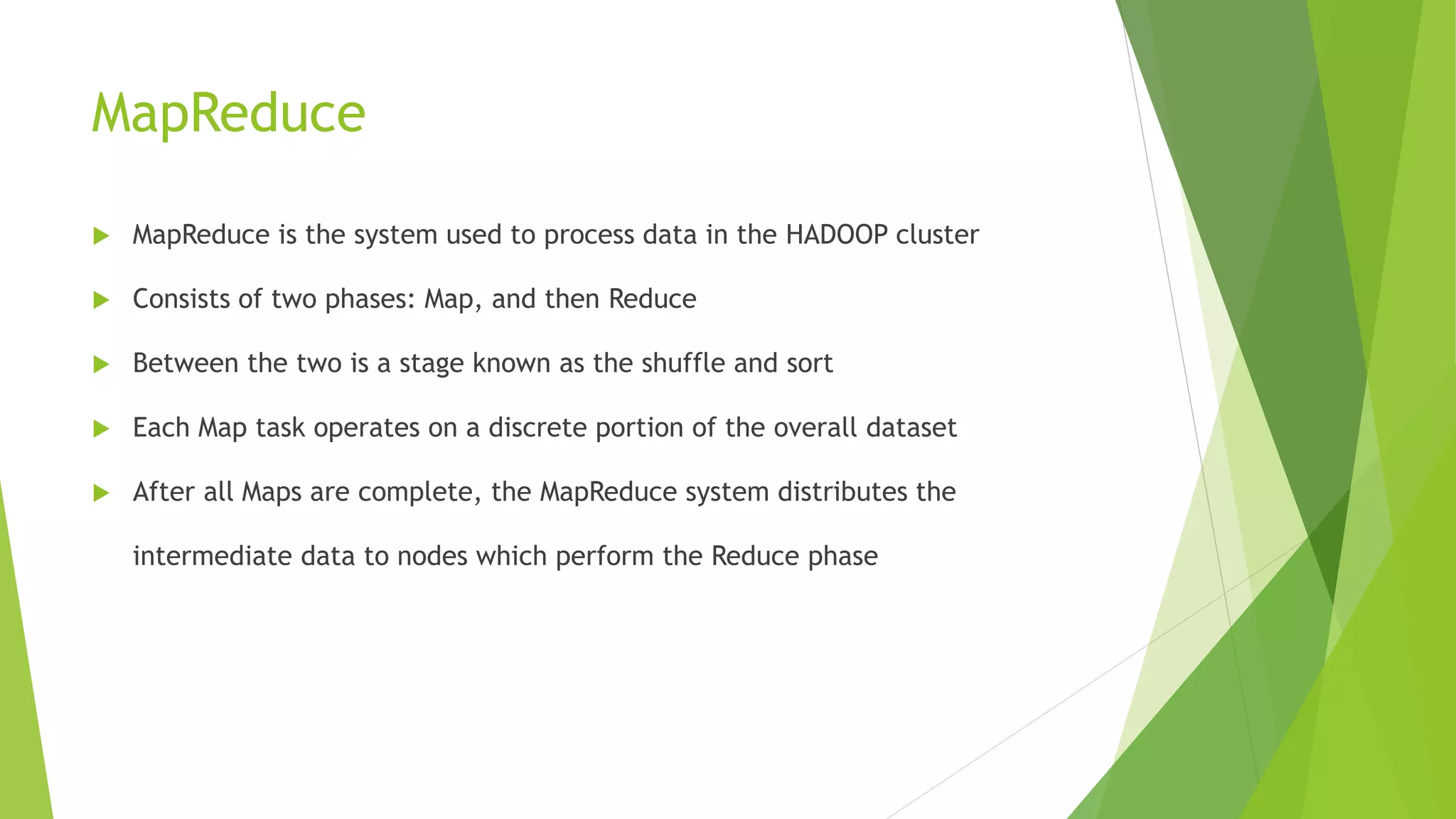 MapReduce
 MapReduce is the system used to process data in the HADOOP cluster
 Consists of two phases: Map, and then Reduce
 Between the two is a stage known as the shuffle and sort
 Each Map task operates on a discrete portion of the overall dataset
 After all Maps are complete, the MapReduce system distributes the
intermediate data to nodes which perform the Reduce phase
 