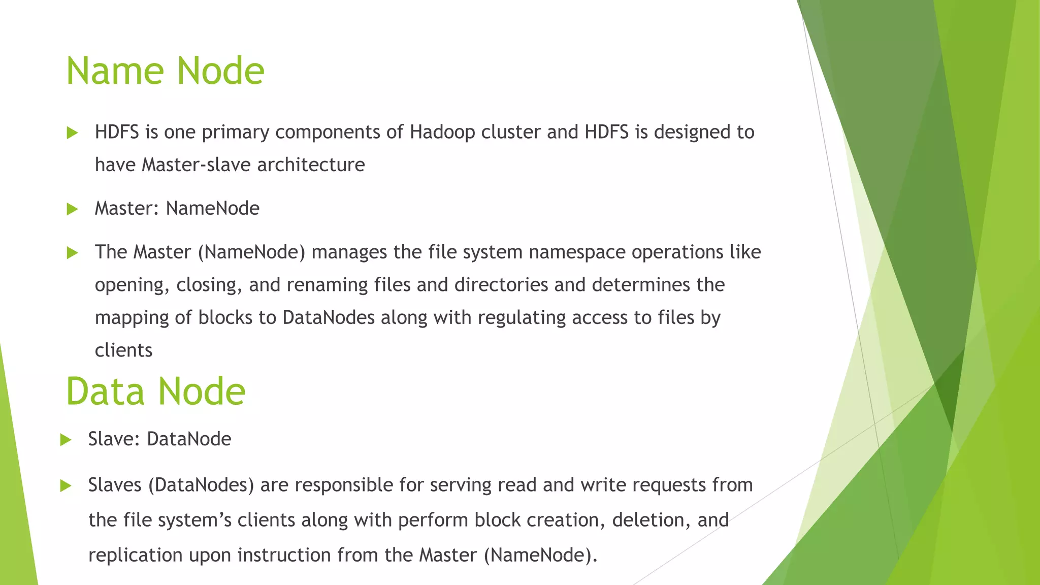Name Node
 HDFS is one primary components of Hadoop cluster and HDFS is designed to
have Master-slave architecture
 Master: NameNode
 The Master (NameNode) manages the file system namespace operations like
opening, closing, and renaming files and directories and determines the
mapping of blocks to DataNodes along with regulating access to files by
clients
Data Node
 Slave: DataNode
 Slaves (DataNodes) are responsible for serving read and write requests from
the file system’s clients along with perform block creation, deletion, and
replication upon instruction from the Master (NameNode).
 