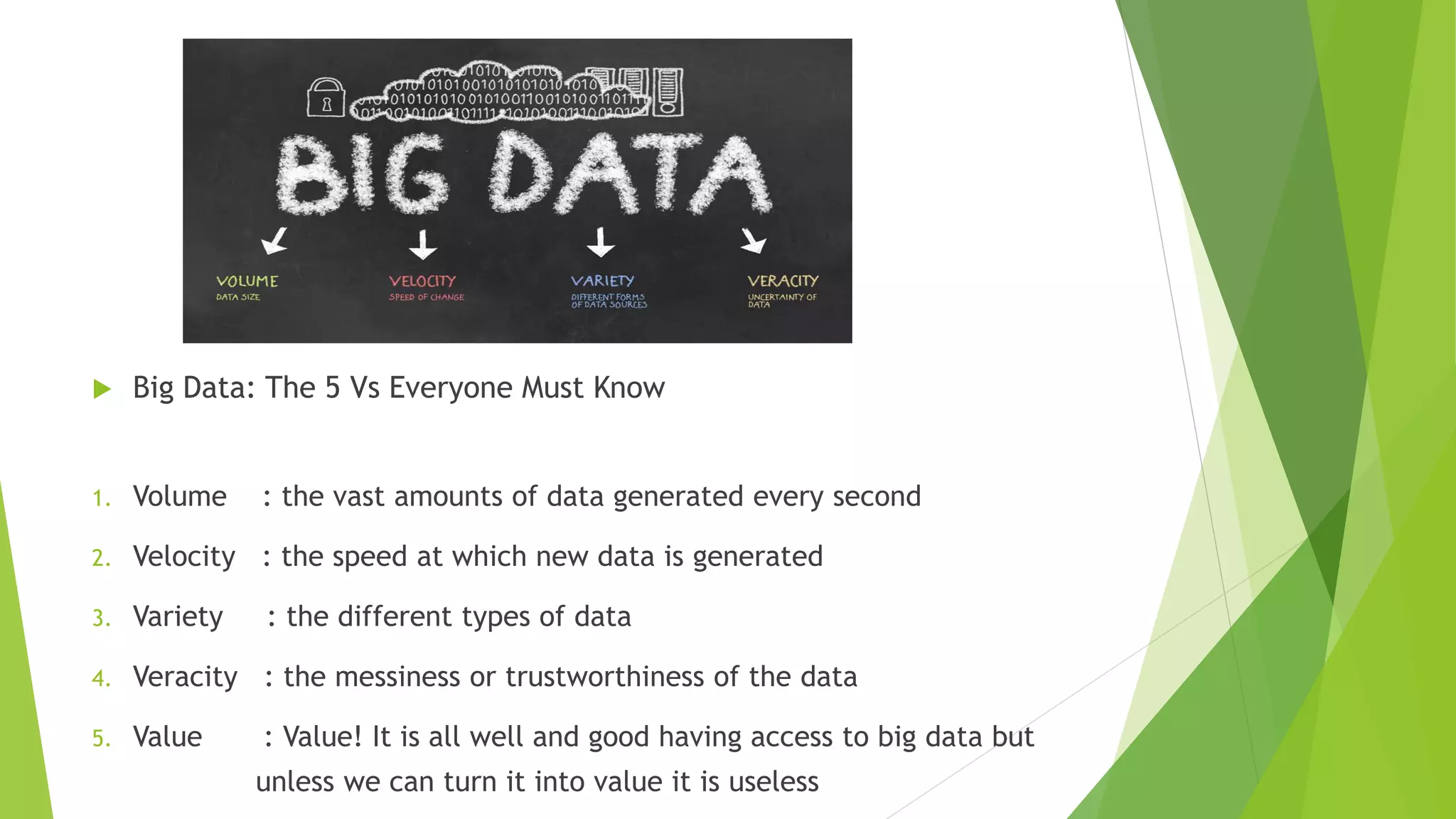  Big Data: The 5 Vs Everyone Must Know
1. Volume : the vast amounts of data generated every second
2. Velocity : the speed at which new data is generated
3. Variety : the different types of data
4. Veracity : the messiness or trustworthiness of the data
5. Value : Value! It is all well and good having access to big data but
unless we can turn it into value it is useless
 