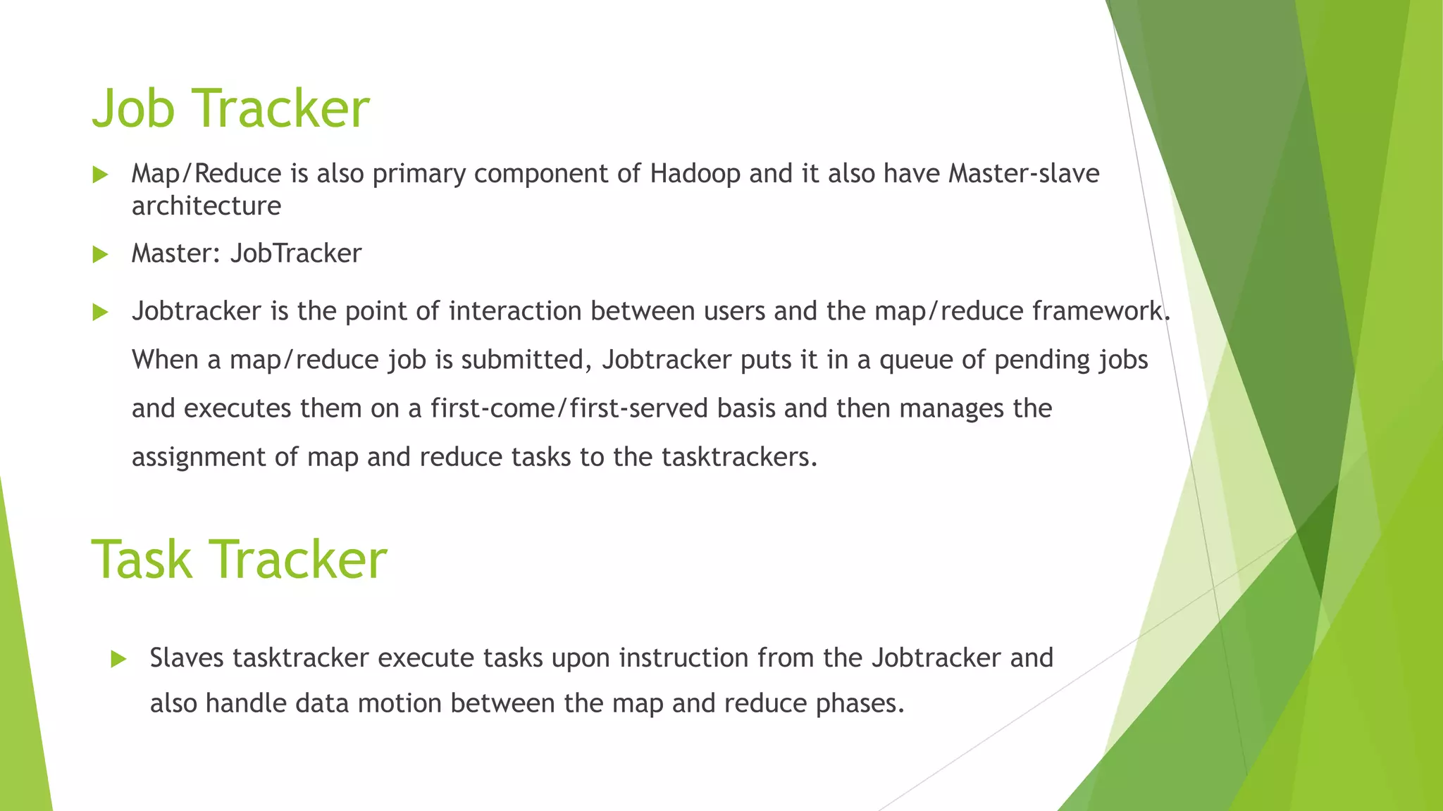Task Tracker
 Map/Reduce is also primary component of Hadoop and it also have Master-slave
architecture
 Master: JobTracker
 Jobtracker is the point of interaction between users and the map/reduce framework.
When a map/reduce job is submitted, Jobtracker puts it in a queue of pending jobs
and executes them on a first-come/first-served basis and then manages the
assignment of map and reduce tasks to the tasktrackers.
Job Tracker
 Slaves tasktracker execute tasks upon instruction from the Jobtracker and
also handle data motion between the map and reduce phases.
 