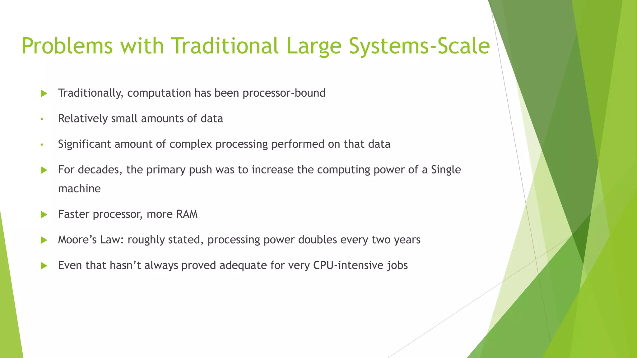 Problems with Traditional Large Systems-Scale
 Traditionally, computation has been processor-bound
• Relatively small amounts of data
• Significant amount of complex processing performed on that data
 For decades, the primary push was to increase the computing power of a Single
machine
 Faster processor, more RAM
 Moore’s Law: roughly stated, processing power doubles every two years
 Even that hasn’t always proved adequate for very CPU-intensive jobs
 