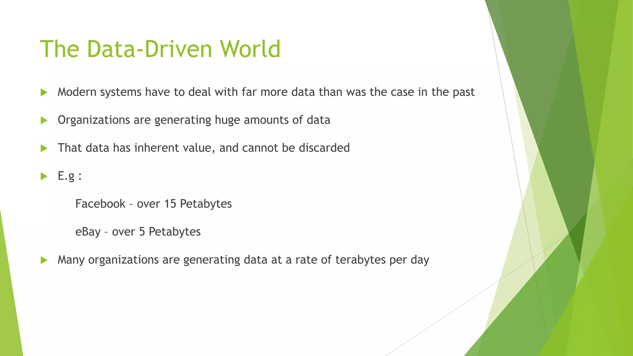 The Data-Driven World
 Modern systems have to deal with far more data than was the case in the past
 Organizations are generating huge amounts of data
 That data has inherent value, and cannot be discarded
 E.g :
Facebook – over 15 Petabytes
eBay – over 5 Petabytes
 Many organizations are generating data at a rate of terabytes per day
 